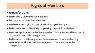 Rights of Members
• To transfer shares
• To receive dividend when declared
• To appoint or nominate directors
• To share the surplus assets on winding up of company
• To be exercised collectively by passing a special resolution
• To make application collectively to the Tribunal for relief in cases of
oppression and mismanagement
• To file a suit or take any other action in case of any misleading
statement or the inclusion or omission of any matter in the
prospectus.
 