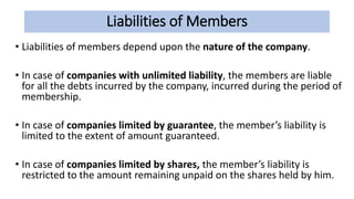 Liabilities of Members
• Liabilities of members depend upon the nature of the company.
• In case of companies with unlimited liability, the members are liable
for all the debts incurred by the company, incurred during the period of
membership.
• In case of companies limited by guarantee, the member’s liability is
limited to the extent of amount guaranteed.
• In case of companies limited by shares, the member’s liability is
restricted to the amount remaining unpaid on the shares held by him.
 