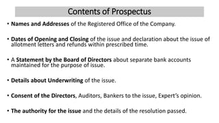 Contents of Prospectus
• Names and Addresses of the Registered Office of the Company.
• Dates of Opening and Closing of the issue and declaration about the issue of
allotment letters and refunds within prescribed time.
• A Statement by the Board of Directors about separate bank accounts
maintained for the purpose of issue.
• Details about Underwriting of the issue.
• Consent of the Directors, Auditors, Bankers to the issue, Expert’s opinion.
• The authority for the issue and the details of the resolution passed.
 