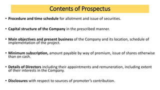 Contents of Prospectus
• Procedure and time schedule for allotment and issue of securities.
• Capital structure of the Company in the prescribed manner.
• Main objectives and present business of the Company and its location, schedule of
implementation of the project.
• Minimum subscription, amount payable by way of premium, issue of shares otherwise
than on cash.
• Details of Directors including their appointments and remuneration, including extent
of their interests in the Company.
• Disclosures with respect to sources of promoter’s contribution.
 