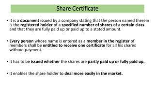 Share Certificate
• It is a document issued by a company stating that the person named therein
is the registered holder of a specified number of shares of a certain class
and that they are fully paid up or paid up to a stated amount.
• Every person whose name is entered as a member in the register of
members shall be entitled to receive one certificate for all his shares
without payment.
• It has to be issued whether the shares are partly paid up or fully paid up.
• It enables the share holder to deal more easily in the market.
 