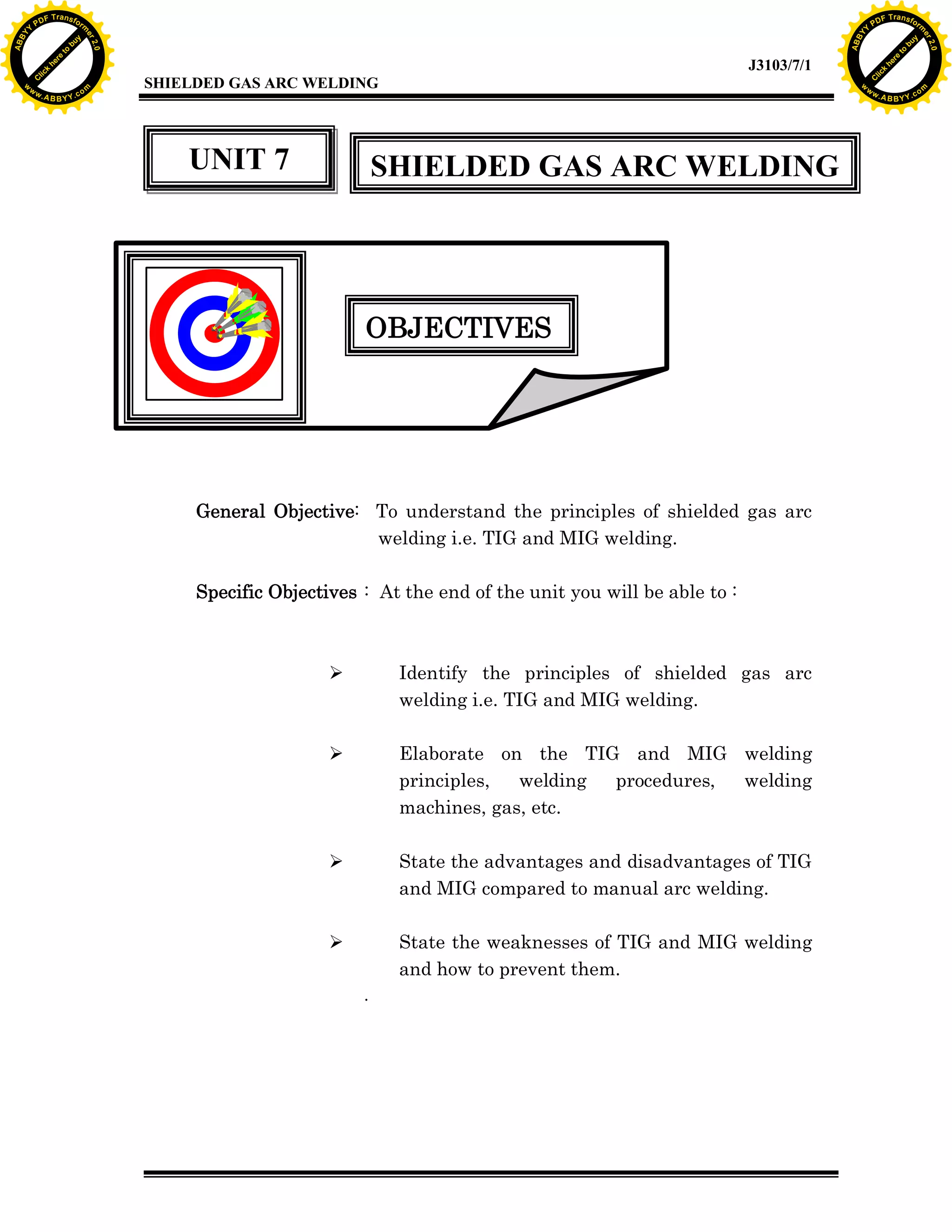 w.

A B B Y Y.c

Y

PD

F T ra n sf o

UNIT 7

bu
to
re
he
k
w

SHIELDED GAS ARC WELDING

OBJECTIVES

General Objective: To understand the principles of shielded gas arc
welding i.e. TIG and MIG welding.
Specific Objectives : At the end of the unit you will be able to :

Ø

Identify the principles of shielded gas arc
welding i.e. TIG and MIG welding.

Ø

Elaborate on the TIG and MIG welding
principles,
welding
procedures,
welding
machines, gas, etc.

Ø

State the advantages and disadvantages of TIG
and MIG compared to manual arc welding.

Ø

State the weaknesses of TIG and MIG welding
and how to prevent them.
.

lic
C

SHIELDED GAS ARC WELDING

rm

y

ABB

to
re
C

lic

k

he

J3103/7/1
om

w

w

w

Y

2.0

2.0

bu

y

rm

er

Y

F T ra n sf o

ABB

PD

er

Y

w.

A B B Y Y.c

om

 