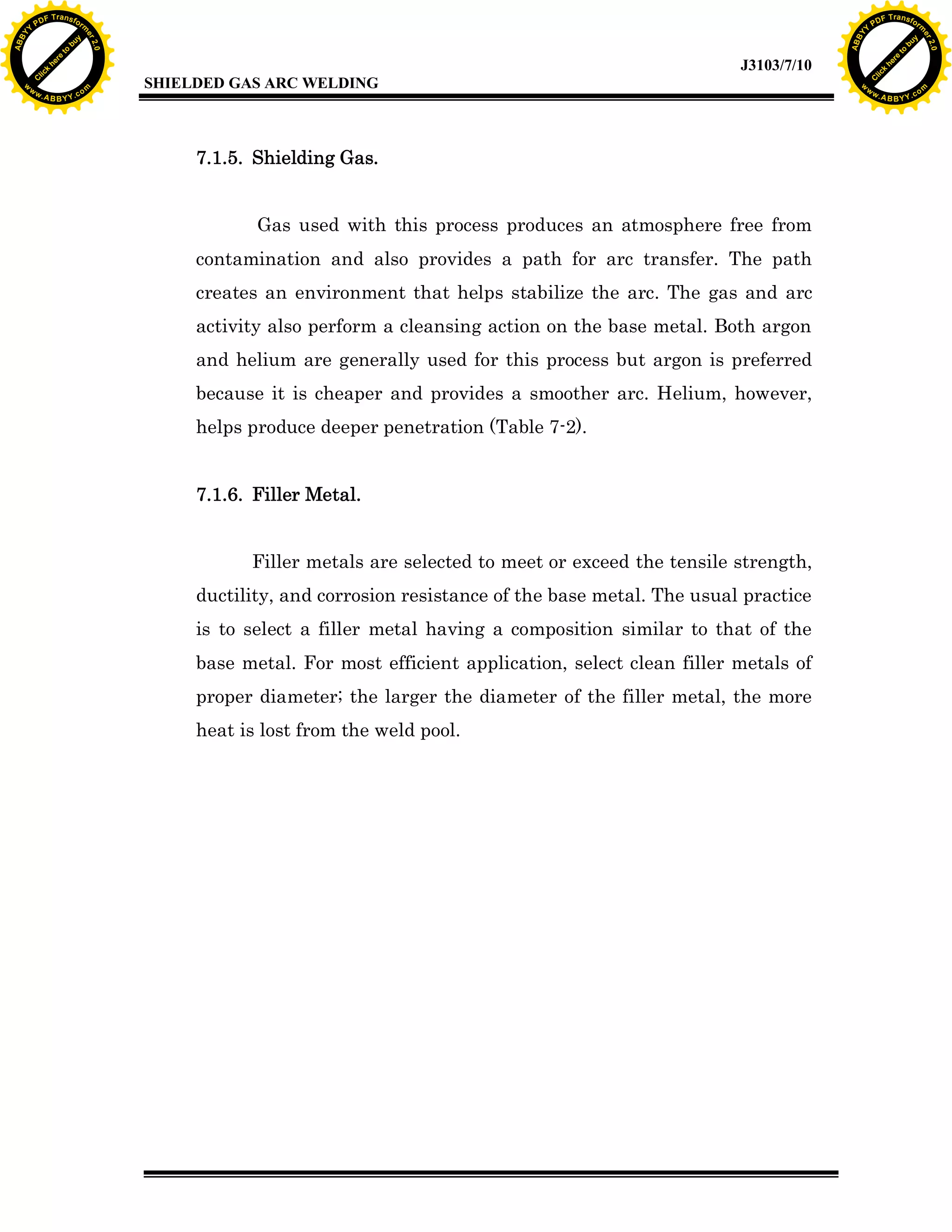 w.

A B B Y Y.c

Y

F T ra n sf o

7.1.5. Shielding Gas.
Gas used with this process produces an atmosphere free from
contamination and also provides a path for arc transfer. The path
creates an environment that helps stabilize the arc. The gas and arc
activity also perform a cleansing action on the base metal. Both argon
and helium are generally used for this process but argon is preferred
because it is cheaper and provides a smoother arc. Helium, however,
helps produce deeper penetration (Table 7-2).
7.1.6. Filler Metal.
Filler metals are selected to meet or exceed the tensile strength,
ductility, and corrosion resistance of the base metal. The usual practice
is to select a filler metal having a composition similar to that of the
base metal. For most efficient application, select clean filler metals of
proper diameter; the larger the diameter of the filler metal, the more
heat is lost from the weld pool.

bu
to
re
he
k
lic

SHIELDED GAS ARC WELDING

rm

y

ABB

PD

C

to
re
C

lic

k

he

J3103/7/10
om

w

w

w

w

Y

2.0

2.0

bu

y

rm

er

Y

F T ra n sf o

ABB

PD

er

Y

w.

A B B Y Y.c

om

 