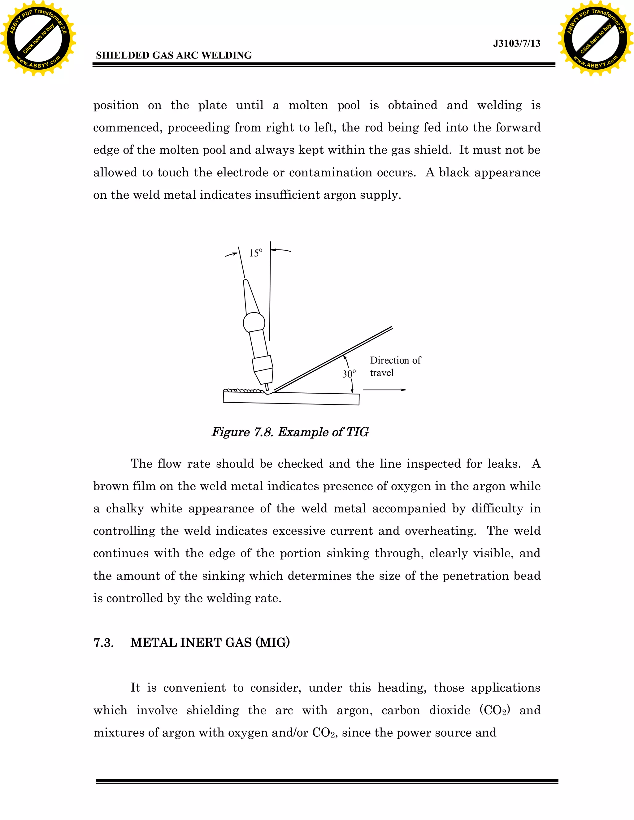 w.

A B B Y Y.c

Y

PD

F T ra n sf o

bu
to
re
he
k
w

position on the plate until a molten pool is obtained and welding is
commenced, proceeding from right to left, the rod being fed into the forward
edge of the molten pool and always kept within the gas shield. It must not be
allowed to touch the electrode or contamination occurs. A black appearance
on the weld metal indicates insufficient argon supply.

15o

o

30

Direction of
travel

Figure 7.8. Example of TIG
The flow rate should be checked and the line inspected for leaks. A
brown film on the weld metal indicates presence of oxygen in the argon while
a chalky white appearance of the weld metal accompanied by difficulty in
controlling the weld indicates excessive current and overheating. The weld
continues with the edge of the portion sinking through, clearly visible, and
the amount of the sinking which determines the size of the penetration bead
is controlled by the welding rate.
7.3.

lic
C

SHIELDED GAS ARC WELDING

rm

y

ABB

to
re
C

lic

k

he

J3103/7/13
om

w

w

w

Y

2.0

2.0

bu

y

rm

er

Y

F T ra n sf o

ABB

PD

er

Y

METAL INERT GAS (MIG)
It is convenient to consider, under this heading, those applications

which involve shielding the arc with argon, carbon dioxide (CO2) and
mixtures of argon with oxygen and/or CO2, since the power source and

w.

A B B Y Y.c

om

 