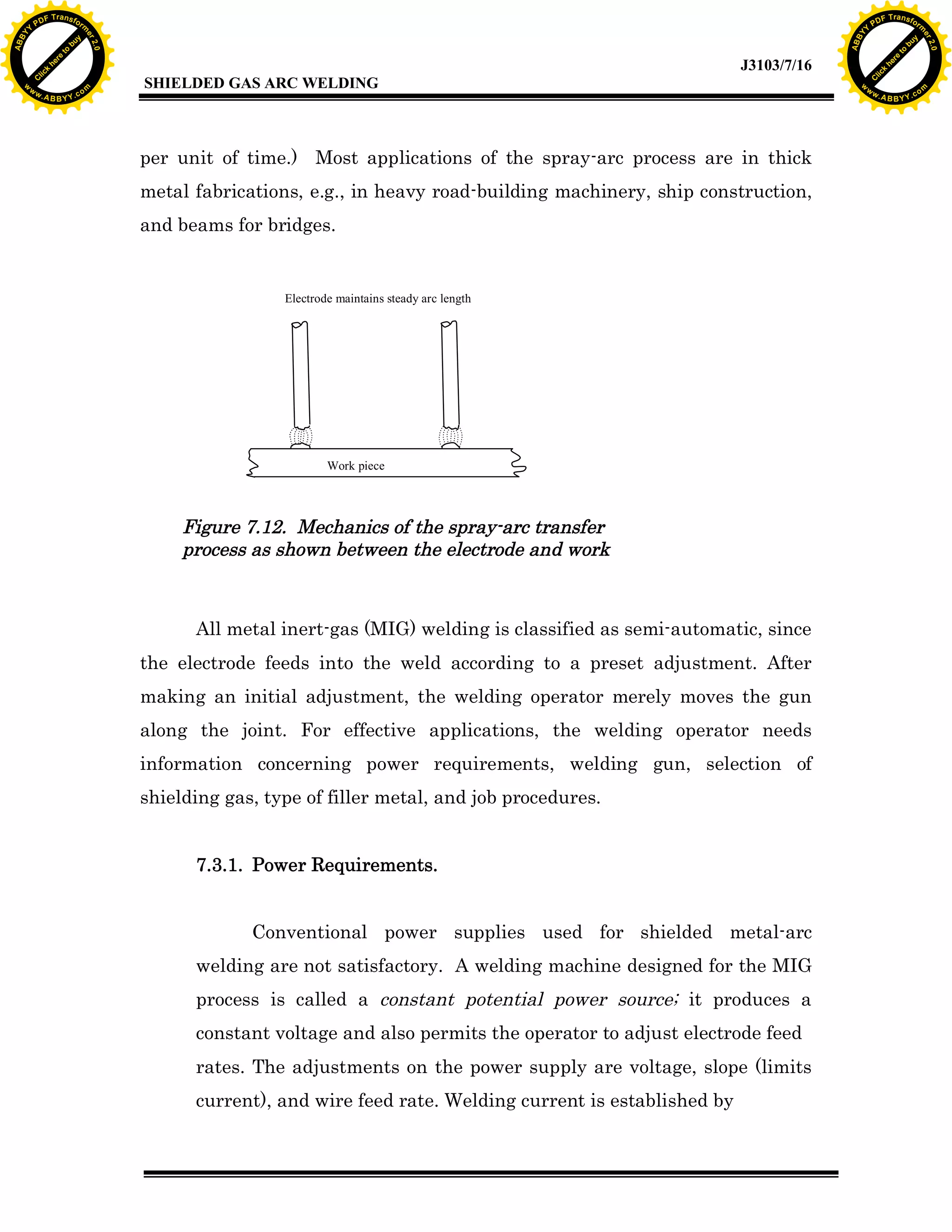 w.

A B B Y Y.c

Y

F T ra n sf o

per unit of time.) Most applications of the spray-arc process are in thick
metal fabrications, e.g., in heavy road-building machinery, ship construction,
and beams for bridges.

Electrode maintains steady arc length

Work piece

Figure 7.12. Mechanics of the spray-arc transfer
process as shown between the electrode and work

All metal inert-gas (MIG) welding is classified as semi-automatic, since
the electrode feeds into the weld according to a preset adjustment. After
making an initial adjustment, the welding operator merely moves the gun
along the joint. For effective applications, the welding operator needs
information concerning power requirements, welding gun, selection of
shielding gas, type of filler metal, and job procedures.
7.3.1. Power Requirements.
Conventional power supplies used for shielded metal-arc
welding are not satisfactory. A welding machine designed for the MIG
process is called a constant potential power source; it produces a
constant voltage and also permits the operator to adjust electrode feed
rates. The adjustments on the power supply are voltage, slope (limits
current), and wire feed rate. Welding current is established by

bu
to
re
he
k
lic

SHIELDED GAS ARC WELDING

rm

y

ABB

PD

C

to
re
C

lic

k

he

J3103/7/16
om

w

w

w

w

Y

2.0

2.0

bu

y

rm

er

Y

F T ra n sf o

ABB

PD

er

Y

w.

A B B Y Y.c

om

 