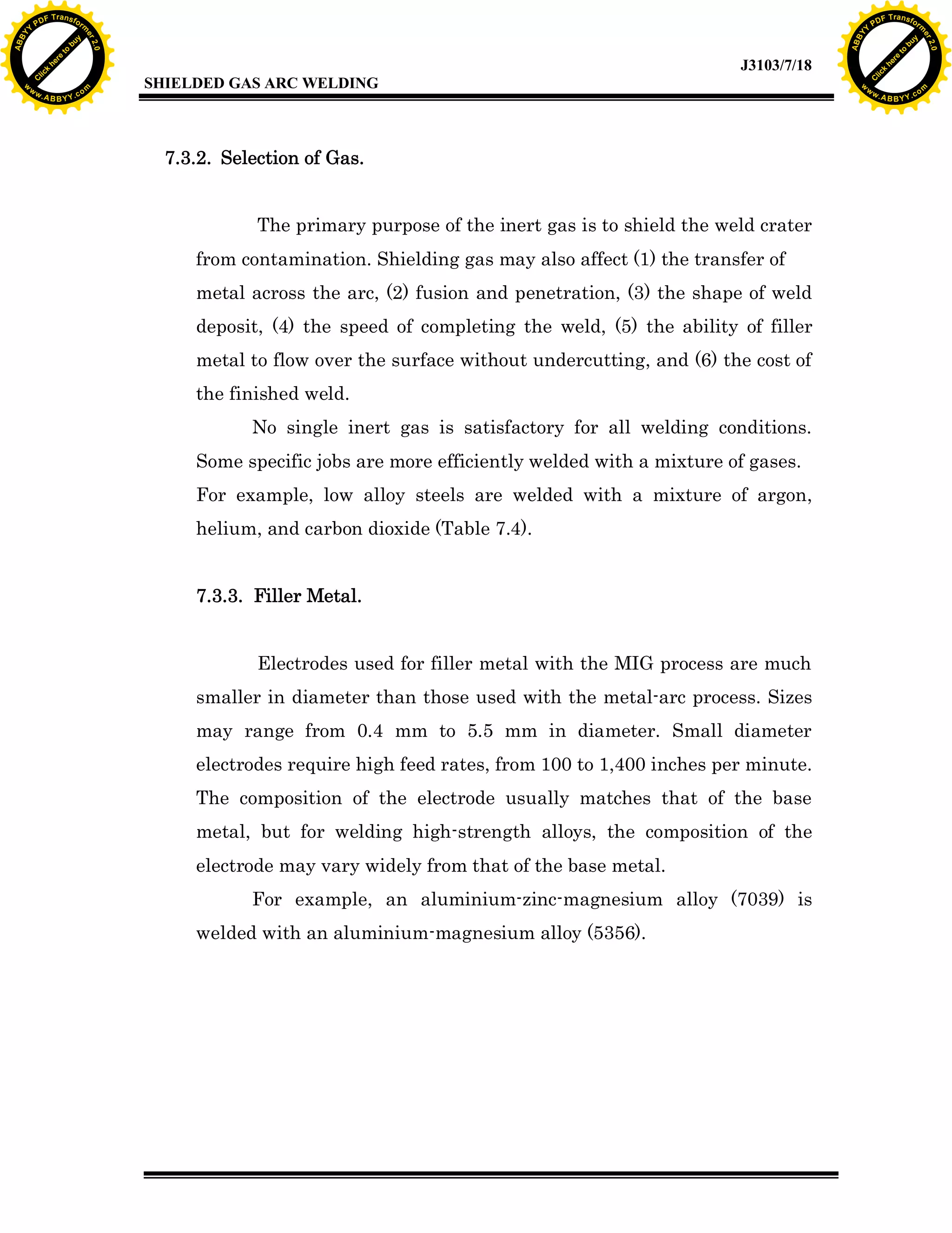 w.

A B B Y Y.c

Y

F T ra n sf o

7.3.2. Selection of Gas.
The primary purpose of the inert gas is to shield the weld crater
from contamination. Shielding gas may also affect (1) the transfer of
metal across the arc, (2) fusion and penetration, (3) the shape of weld
deposit, (4) the speed of completing the weld, (5) the ability of filler
metal to flow over the surface without undercutting, and (6) the cost of
the finished weld.
No single inert gas is satisfactory for all welding conditions.
Some specific jobs are more efficiently welded with a mixture of gases.
For example, low alloy steels are welded with a mixture of argon,
helium, and carbon dioxide (Table 7.4).
7.3.3. Filler Metal.
Electrodes used for filler metal with the MIG process are much
smaller in diameter than those used with the metal-arc process. Sizes
may range from 0.4 mm to 5.5 mm in diameter. Small diameter
electrodes require high feed rates, from 100 to 1,400 inches per minute.
The composition of the electrode usually matches that of the base
metal, but for welding high-strength alloys, the composition of the
electrode may vary widely from that of the base metal.
For example, an aluminium-zinc-magnesium alloy (7039) is
welded with an aluminium-magnesium alloy (5356).

bu
to
re
he
k
lic

SHIELDED GAS ARC WELDING

rm

y

ABB

PD

C

to
re
C

lic

k

he

J3103/7/18
om

w

w

w

w

Y

2.0

2.0

bu

y

rm

er

Y

F T ra n sf o

ABB

PD

er

Y

w.

A B B Y Y.c

om

 