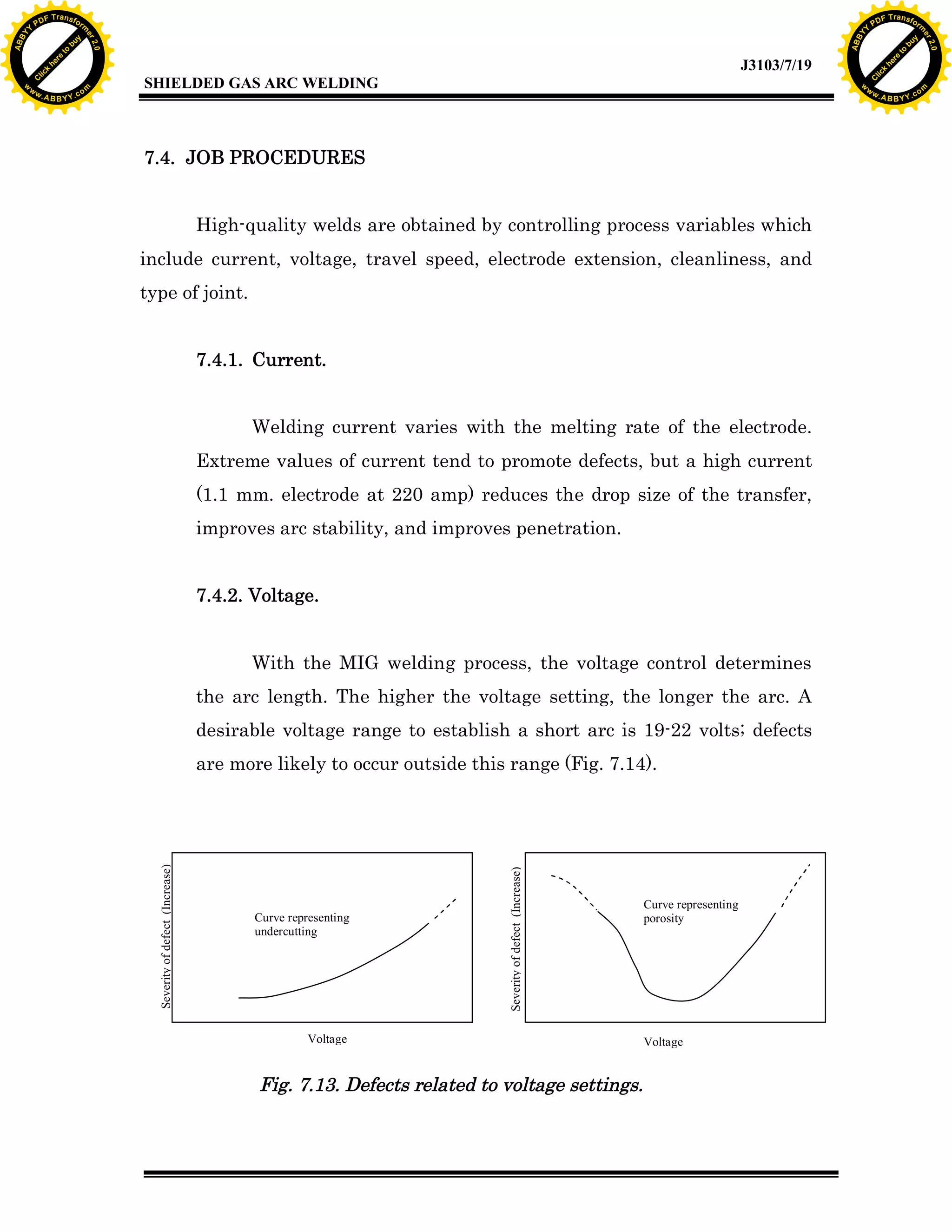 Y

F T ra n sf o

7.4. JOB PROCEDURES
High-quality welds are obtained by controlling process variables which
include current, voltage, travel speed, electrode extension, cleanliness, and
type of joint.
7.4.1. Current.
Welding current varies with the melting rate of the electrode.
Extreme values of current tend to promote defects, but a high current
(1.1 mm. electrode at 220 amp) reduces the drop size of the transfer,
improves arc stability, and improves penetration.
7.4.2. Voltage.
With the MIG welding process, the voltage control determines
the arc length. The higher the voltage setting, the longer the arc. A
desirable voltage range to establish a short arc is 19-22 volts; defects
are more likely to occur outside this range (Fig. 7.14).

Curve representing
undercutting

re

to

bu

y

rm

he
k
lic
C
w

Severity of defect (Increase)

A B B Y Y.c

SHIELDED GAS ARC WELDING

Severity of defect (Increase)

w.

PD

ABB

to
re
C

lic

k

he

J3103/7/19
om

w

w

w

Y

2.0

2.0

bu

y

rm

er

Y

F T ra n sf o

ABB

PD

er

Y

Voltage

Fig. 7.13. Defects related to voltage settings.

Curve representing
porosity

Voltage

w.

A B B Y Y.c

om

 
