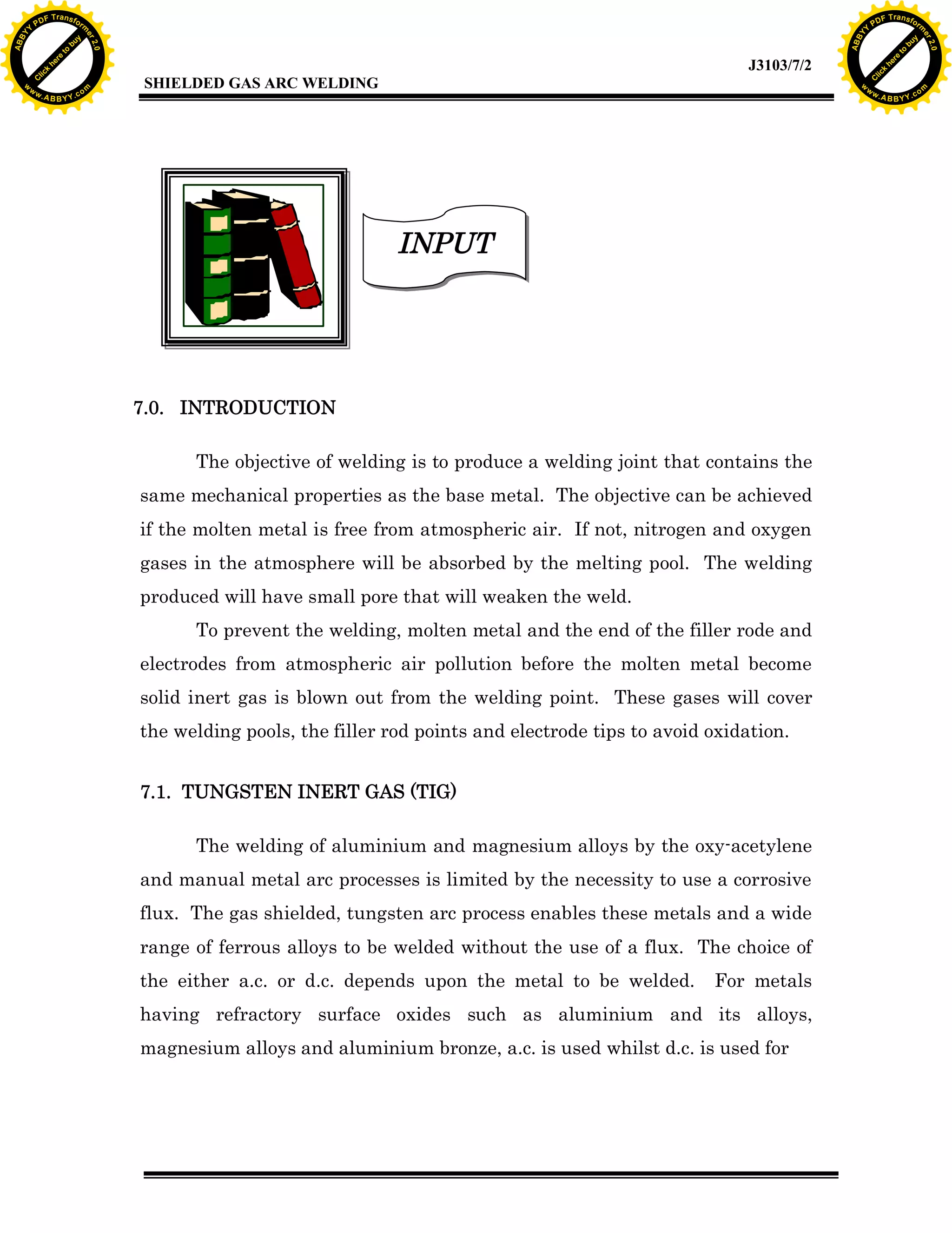 w.

A B B Y Y.c

Y

PD

F T ra n sf o

bu
to
re
he
k
lic
C

SHIELDED GAS ARC WELDING

rm

y

ABB

to
re
C

lic

k

he

J3103/7/2
om

w

w

w

w

Y

2.0

2.0

bu

y

rm

er

Y

F T ra n sf o

ABB

PD

er

Y

INPUT

7.0. INTRODUCTION
The objective of welding is to produce a welding joint that contains the
same mechanical properties as the base metal. The objective can be achieved
if the molten metal is free from atmospheric air. If not, nitrogen and oxygen
gases in the atmosphere will be absorbed by the melting pool. The welding
produced will have small pore that will weaken the weld.
To prevent the welding, molten metal and the end of the filler rode and
electrodes from atmospheric air pollution before the molten metal become
solid inert gas is blown out from the welding point. These gases will cover
the welding pools, the filler rod points and electrode tips to avoid oxidation.
7.1. TUNGSTEN INERT GAS (TIG)
The welding of aluminium and magnesium alloys by the oxy-acetylene
and manual metal arc processes is limited by the necessity to use a corrosive
flux. The gas shielded, tungsten arc process enables these metals and a wide
range of ferrous alloys to be welded without the use of a flux. The choice of
the either a.c. or d.c. depends upon the metal to be welded.

For metals

having refractory surface oxides such as aluminium and its alloys,
magnesium alloys and aluminium bronze, a.c. is used whilst d.c. is used for

w.

A B B Y Y.c

om

 