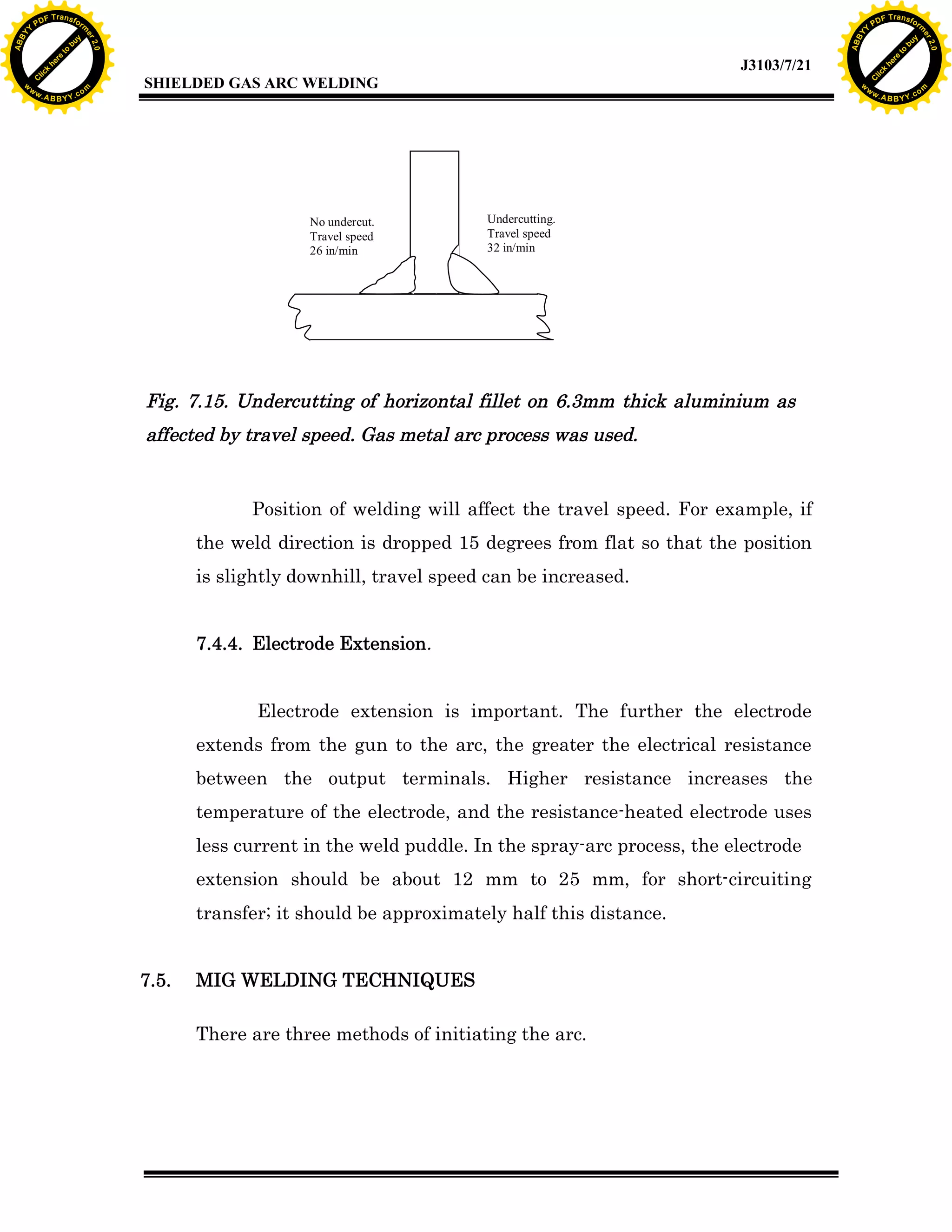 w.

A B B Y Y.c

Y

PD

F T ra n sf o

No undercut.
Travel speed
26 in/min

bu
to
re
he
k
w

Undercutting.
Travel speed
32 in/min

Fig. 7.15. Undercutting of horizontal fillet on 6.3mm thick aluminium as
affected by travel speed. Gas metal arc process was used.

Position of welding will affect the travel speed. For example, if
the weld direction is dropped 15 degrees from flat so that the position
is slightly downhill, travel speed can be increased.
7.4.4. Electrode Extension.
Electrode extension is important. The further the electrode
extends from the gun to the arc, the greater the electrical resistance
between the output terminals. Higher resistance increases the
temperature of the electrode, and the resistance-heated electrode uses
less current in the weld puddle. In the spray-arc process, the electrode
extension should be about 12 mm to 25 mm, for short-circuiting
transfer; it should be approximately half this distance.
7.5.

lic
C

SHIELDED GAS ARC WELDING

rm

y

ABB

to
re
C

lic

k

he

J3103/7/21
om

w

w

w

Y

2.0

2.0

bu

y

rm

er

Y

F T ra n sf o

ABB

PD

er

Y

MIG WELDING TECHNIQUES
There are three methods of initiating the arc.

w.

A B B Y Y.c

om

 