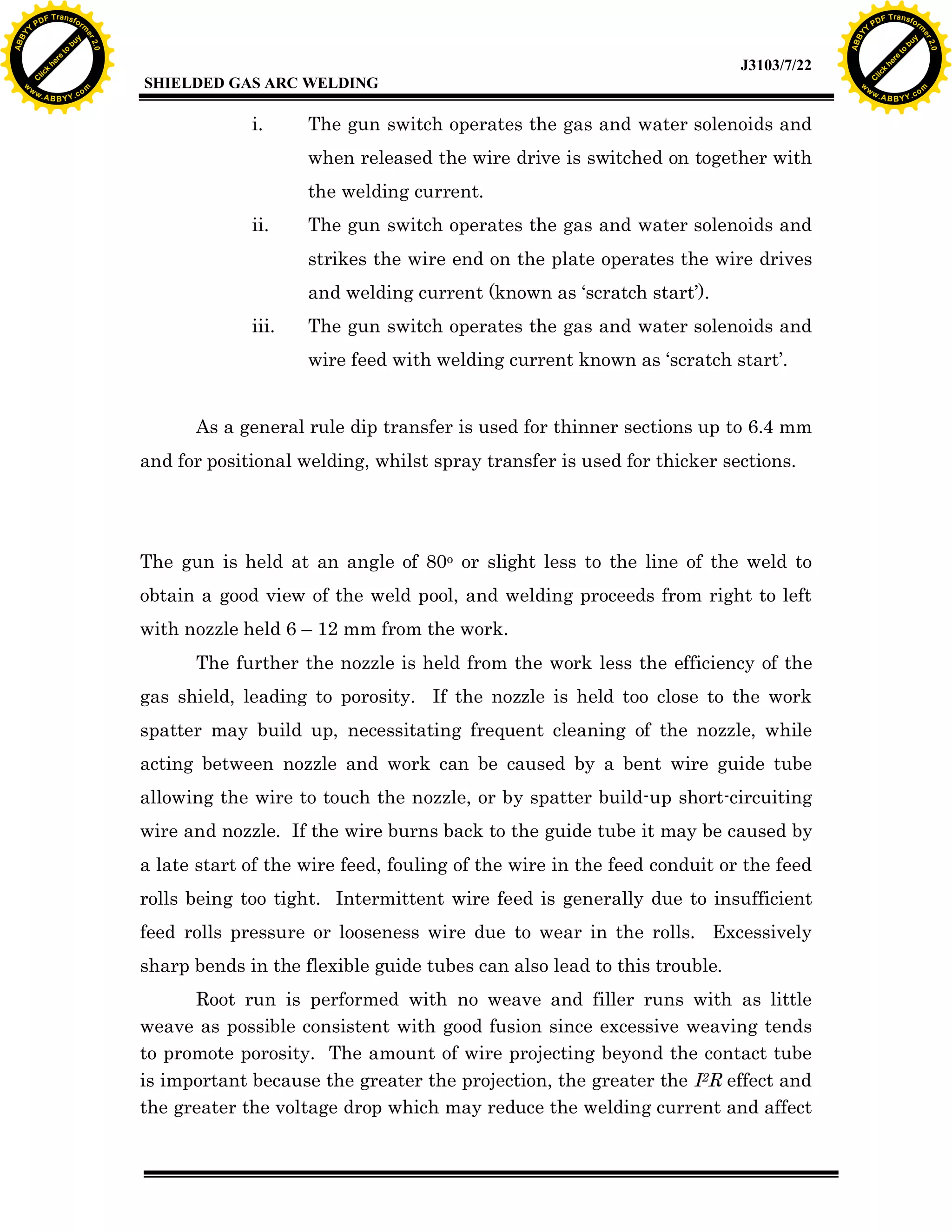 w.

A B B Y Y.c

Y

F T ra n sf o

i.

The gun switch operates the gas and water solenoids and
when released the wire drive is switched on together with
the welding current.

ii.

The gun switch operates the gas and water solenoids and
strikes the wire end on the plate operates the wire drives
and welding current (known as ‘scratch start’).

iii.

The gun switch operates the gas and water solenoids and
wire feed with welding current known as ‘scratch start’.

As a general rule dip transfer is used for thinner sections up to 6.4 mm
and for positional welding, whilst spray transfer is used for thicker sections.

The gun is held at an angle of 80o or slight less to the line of the weld to
obtain a good view of the weld pool, and welding proceeds from right to left
with nozzle held 6 – 12 mm from the work.
The further the nozzle is held from the work less the efficiency of the
gas shield, leading to porosity. If the nozzle is held too close to the work
spatter may build up, necessitating frequent cleaning of the nozzle, while
acting between nozzle and work can be caused by a bent wire guide tube
allowing the wire to touch the nozzle, or by spatter build-up short-circuiting
wire and nozzle. If the wire burns back to the guide tube it may be caused by
a late start of the wire feed, fouling of the wire in the feed conduit or the feed
rolls being too tight. Intermittent wire feed is generally due to insufficient
feed rolls pressure or looseness wire due to wear in the rolls. Excessively
sharp bends in the flexible guide tubes can also lead to this trouble.
Root run is performed with no weave and filler runs with as little
weave as possible consistent with good fusion since excessive weaving tends
to promote porosity. The amount of wire projecting beyond the contact tube
is important because the greater the projection, the greater the I2R effect and
the greater the voltage drop which may reduce the welding current and affect

bu
to
re
he
k
lic

SHIELDED GAS ARC WELDING

rm

y

ABB

PD

C

to
re
C

lic

k

he

J3103/7/22
om

w

w

w

w

Y

2.0

2.0

bu

y

rm

er

Y

F T ra n sf o

ABB

PD

er

Y

w.

A B B Y Y.c

om

 