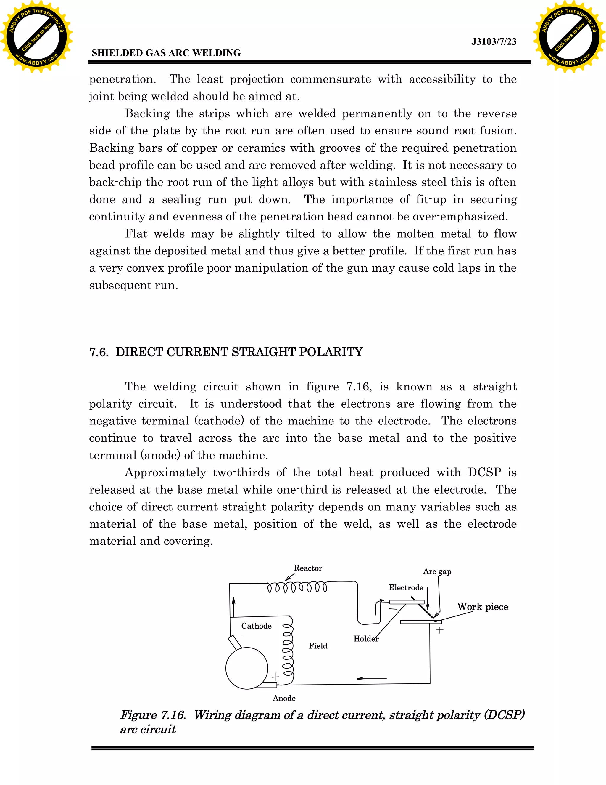 w.

A B B Y Y.c

Y

PD

F T ra n sf o

bu
to
re
he
k
lic
C

SHIELDED GAS ARC WELDING

rm

y

ABB

to
re
C

lic

k

he

J3103/7/23
om

w

w

w

w

Y

2.0

2.0

bu

y

rm

er

Y

F T ra n sf o

ABB

PD

er

Y

penetration. The least projection commensurate with accessibility to the
joint being welded should be aimed at.
Backing the strips which are welded permanently on to the reverse
side of the plate by the root run are often used to ensure sound root fusion.
Backing bars of copper or ceramics with grooves of the required penetration
bead profile can be used and are removed after welding. It is not necessary to
back-chip the root run of the light alloys but with stainless steel this is often
done and a sealing run put down. The importance of fit-up in securing
continuity and evenness of the penetration bead cannot be over-emphasized.
Flat welds may be slightly tilted to allow the molten metal to flow
against the deposited metal and thus give a better profile. If the first run has
a very convex profile poor manipulation of the gun may cause cold laps in the
subsequent run.

7.6. DIRECT CURRENT STRAIGHT POLARITY
The welding circuit shown in figure 7.16, is known as a straight
polarity circuit. It is understood that the electrons are flowing from the
negative terminal (cathode) of the machine to the electrode. The electrons
continue to travel across the arc into the base metal and to the positive
terminal (anode) of the machine.
Approximately two-thirds of the total heat produced with DCSP is
released at the base metal while one-third is released at the electrode. The
choice of direct current straight polarity depends on many variables such as
material of the base metal, position of the weld, as well as the electrode
material and covering.
Reactor

Arc gap
Electrode

Work piece
Cathode
Field

Holder

Anode

Figure 7.16. Wiring diagram of a direct current, straight polarity (DCSP)
arc circuit

w.

A B B Y Y.c

om

 