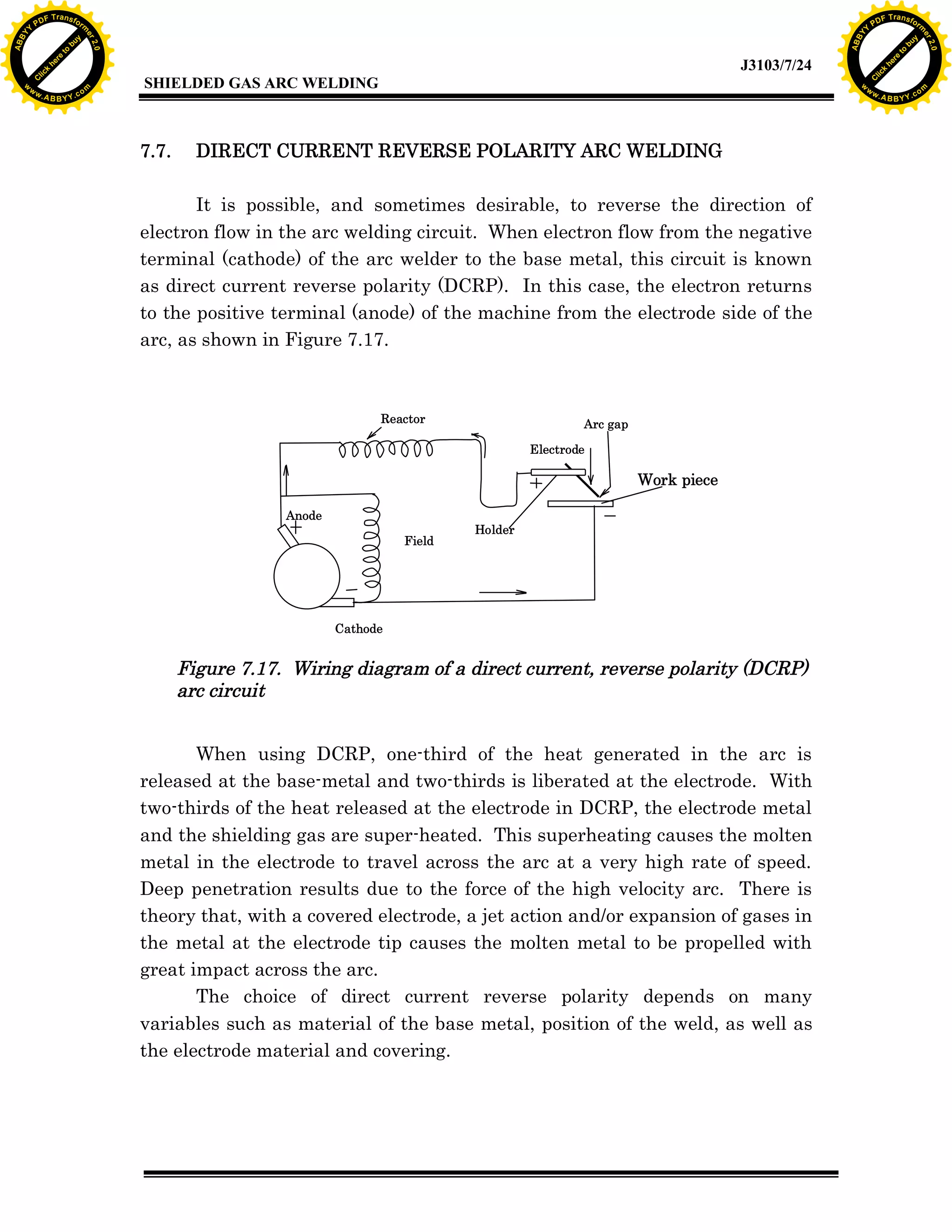 w.

A B B Y Y.c

Y

PD

F T ra n sf o

7.7.

bu
to
re
he
k
lic
C

SHIELDED GAS ARC WELDING

rm

y

ABB

to
re
C

lic

k

he

J3103/7/24
om

w

w

w

w

Y

2.0

2.0

bu

y

rm

er

Y

F T ra n sf o

ABB

PD

er

Y

DIRECT CURRENT REVERSE POLARITY ARC WELDING

It is possible, and sometimes desirable, to reverse the direction of
electron flow in the arc welding circuit. When electron flow from the negative
terminal (cathode) of the arc welder to the base metal, this circuit is known
as direct current reverse polarity (DCRP). In this case, the electron returns
to the positive terminal (anode) of the machine from the electrode side of the
arc, as shown in Figure 7.17.

Reactor

Arc gap
Electrode

Work piece
Anode
Field

Holder

Cathode

Figure 7.17. Wiring diagram of a direct current, reverse polarity (DCRP)
arc circuit
When using DCRP, one-third of the heat generated in the arc is
released at the base-metal and two-thirds is liberated at the electrode. With
two-thirds of the heat released at the electrode in DCRP, the electrode metal
and the shielding gas are super-heated. This superheating causes the molten
metal in the electrode to travel across the arc at a very high rate of speed.
Deep penetration results due to the force of the high velocity arc. There is
theory that, with a covered electrode, a jet action and/or expansion of gases in
the metal at the electrode tip causes the molten metal to be propelled with
great impact across the arc.
The choice of direct current reverse polarity depends on many
variables such as material of the base metal, position of the weld, as well as
the electrode material and covering.

w.

A B B Y Y.c

om

 
