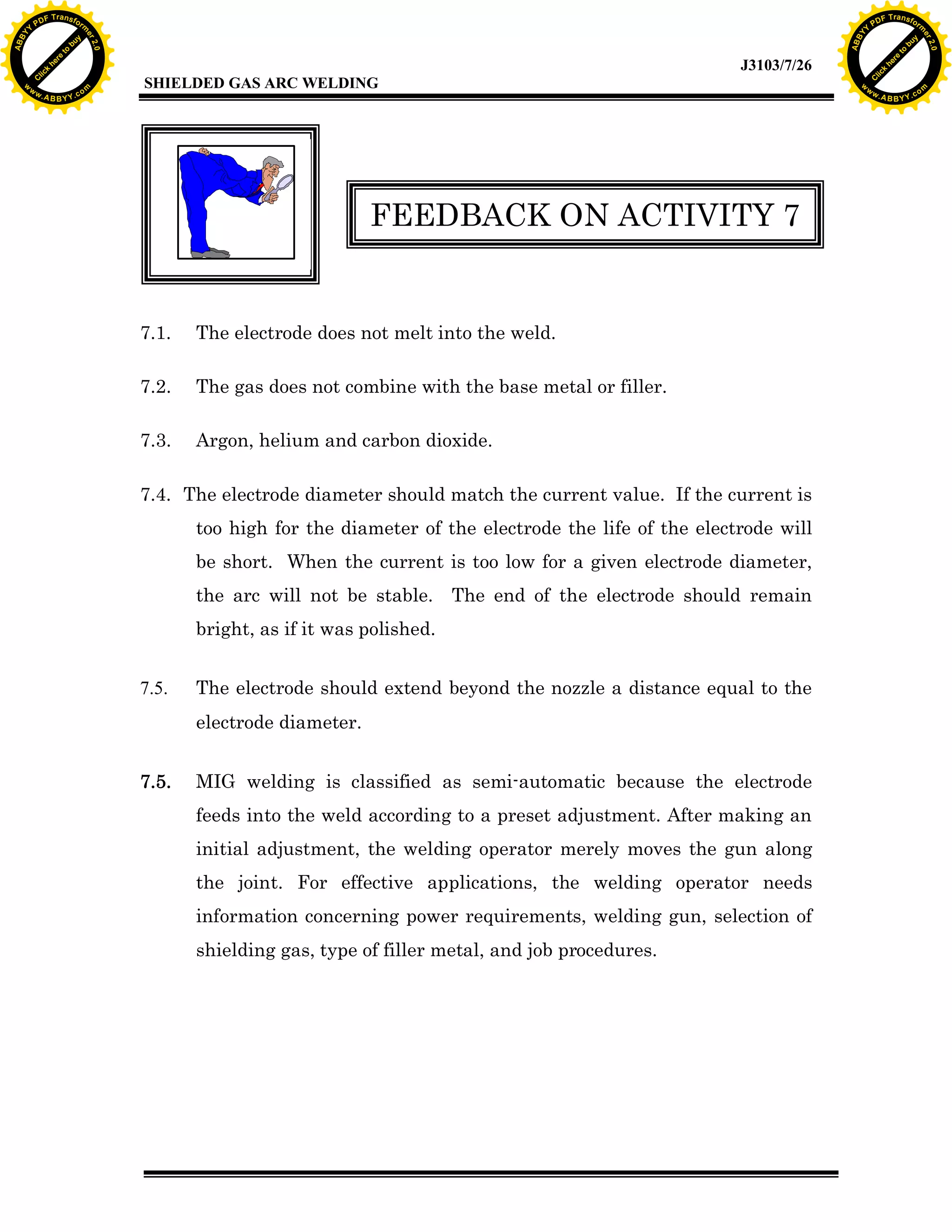 w.

A B B Y Y.c

Y

F T ra n sf o

FEEDBACK ON ACTIVITY 7

7.1.

The electrode does not melt into the weld.

7.2.

The gas does not combine with the base metal or filler.

7.3.

Argon, helium and carbon dioxide.

7.4. The electrode diameter should match the current value. If the current is
too high for the diameter of the electrode the life of the electrode will
be short. When the current is too low for a given electrode diameter,
the arc will not be stable. The end of the electrode should remain
bright, as if it was polished.
7.5.

The electrode should extend beyond the nozzle a distance equal to the
electrode diameter.

7.5.

MIG welding is classified as semi-automatic because the electrode
feeds into the weld according to a preset adjustment. After making an
initial adjustment, the welding operator merely moves the gun along
the joint. For effective applications, the welding operator needs
information concerning power requirements, welding gun, selection of
shielding gas, type of filler metal, and job procedures.

bu
to
re
he
k
lic

SHIELDED GAS ARC WELDING

rm

y

ABB

PD

C

to
re
C

lic

k

he

J3103/7/26
om

w

w

w

w

Y

2.0

2.0

bu

y

rm

er

Y

F T ra n sf o

ABB

PD

er

Y

w.

A B B Y Y.c

om

 