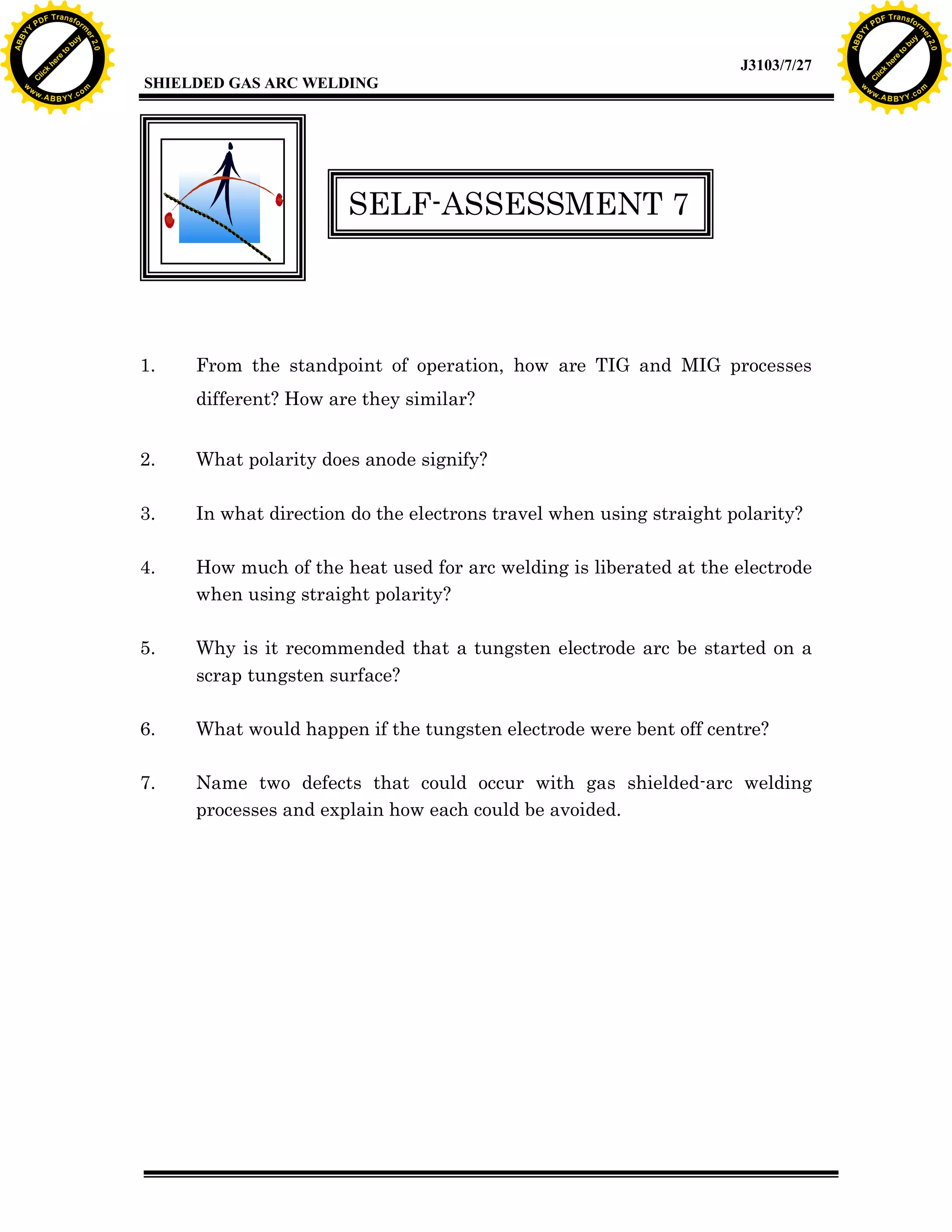 w.

A B B Y Y.c

Y

F T ra n sf o

SELF-ASSESSMENT 7

1.

From the standpoint of operation, how are TIG and MIG processes
different? How are they similar?

2.

What polarity does anode signify?

3.

In what direction do the electrons travel when using straight polarity?

4.

How much of the heat used for arc welding is liberated at the electrode
when using straight polarity?

5.

Why is it recommended that a tungsten electrode arc be started on a
scrap tungsten surface?

6.

What would happen if the tungsten electrode were bent off centre?

7.

Name two defects that could occur with gas shielded-arc welding
processes and explain how each could be avoided.

bu
to
re
he
k
lic

SHIELDED GAS ARC WELDING

rm

y

ABB

PD

C

to
re
C

lic

k

he

J3103/7/27
om

w

w

w

w

Y

2.0

2.0

bu

y

rm

er

Y

F T ra n sf o

ABB

PD

er

Y

w.

A B B Y Y.c

om

 