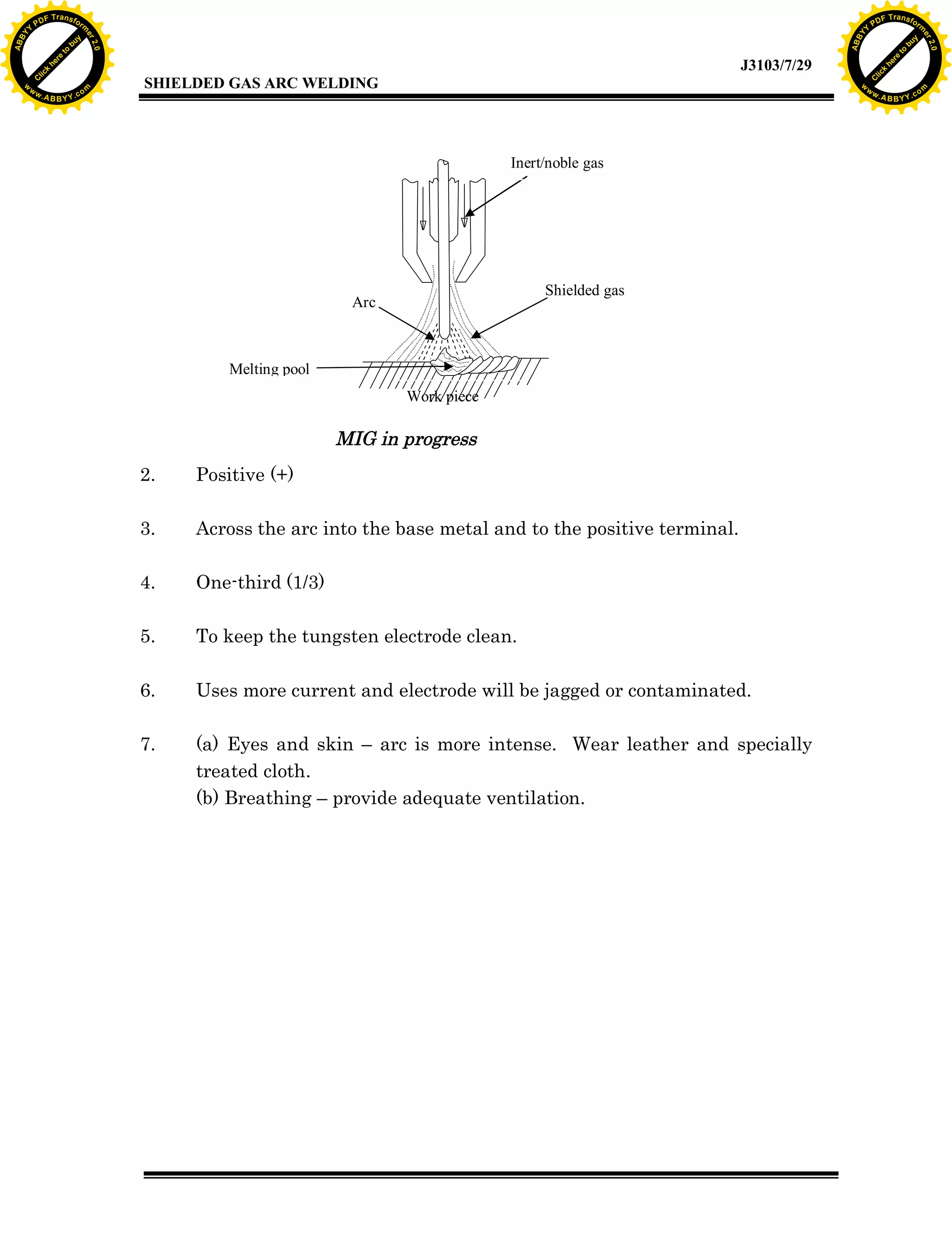 w.

A B B Y Y.c

Y

PD

F T ra n sf o

bu
to
re
he
k
lic
C

SHIELDED GAS ARC WELDING

rm

y

ABB

to
re
C

lic

k

he

J3103/7/29
om

w

w

w

w

Y

2.0

2.0

bu

y

rm

er

Y

F T ra n sf o

ABB

PD

er

Y

Inert/noble gas

Shielded gas

Arc

Melting pool
Work piece

MIG in progress
2.

Positive (+)

3.

Across the arc into the base metal and to the positive terminal.

4.

One-third (1/3)

5.

To keep the tungsten electrode clean.

6.

Uses more current and electrode will be jagged or contaminated.

7.

(a) Eyes and skin – arc is more intense. Wear leather and specially
treated cloth.
(b) Breathing – provide adequate ventilation.

w.

A B B Y Y.c

om

 