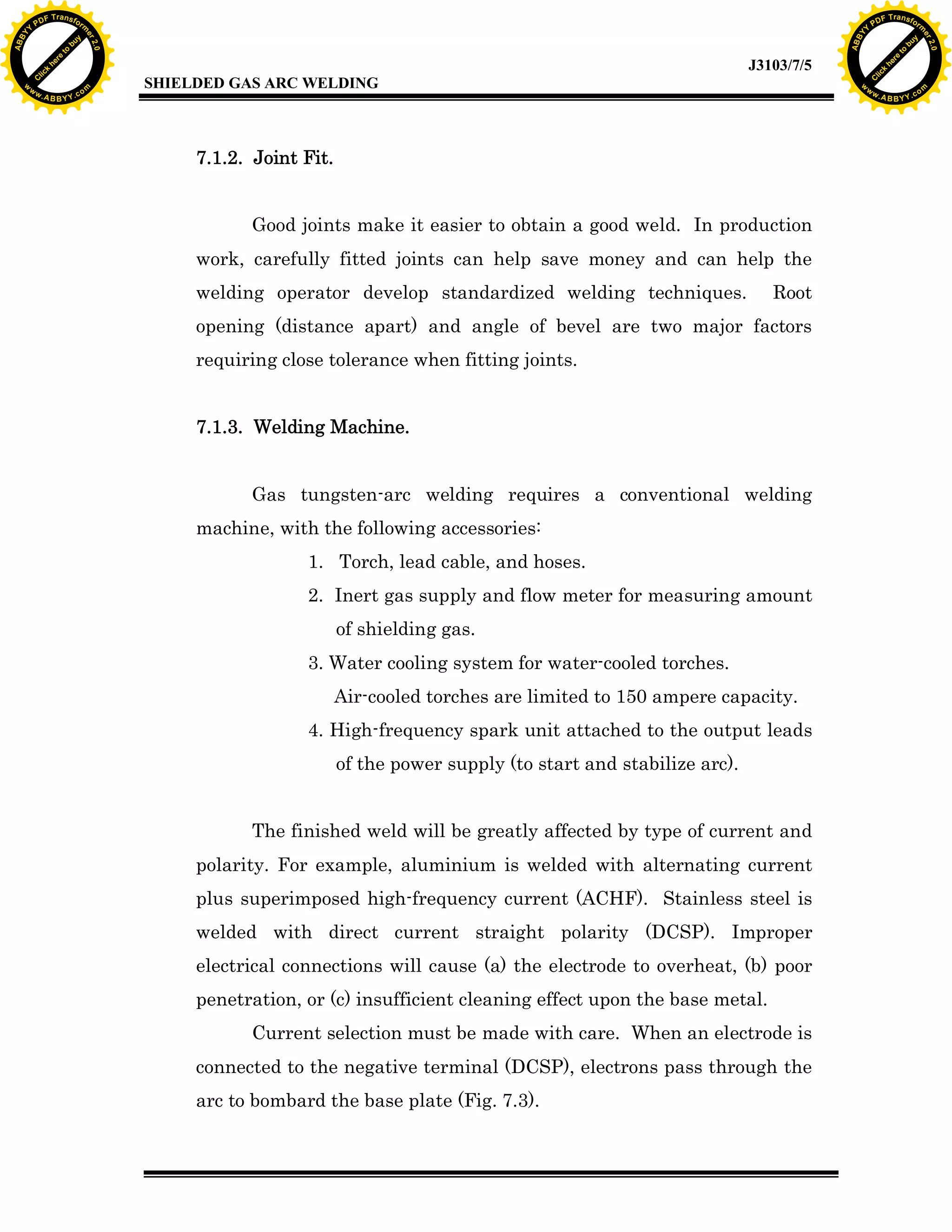w.

A B B Y Y.c

Y

F T ra n sf o

Good joints make it easier to obtain a good weld. In production
work, carefully fitted joints can help save money and can help the
Root

opening (distance apart) and angle of bevel are two major factors
requiring close tolerance when fitting joints.
7.1.3. Welding Machine.
Gas tungsten-arc welding requires a conventional welding
machine, with the following accessories:
1. Torch, lead cable, and hoses.
2. Inert gas supply and flow meter for measuring amount
of shielding gas.
3. Water cooling system for water-cooled torches.
Air-cooled torches are limited to 150 ampere capacity.
4. High-frequency spark unit attached to the output leads
of the power supply (to start and stabilize arc).
The finished weld will be greatly affected by type of current and
polarity. For example, aluminium is welded with alternating current
plus superimposed high-frequency current (ACHF). Stainless steel is
welded with direct current straight polarity (DCSP). Improper
electrical connections will cause (a) the electrode to overheat, (b) poor
penetration, or (c) insufficient cleaning effect upon the base metal.
Current selection must be made with care. When an electrode is
connected to the negative terminal (DCSP), electrons pass through the
arc to bombard the base plate (Fig. 7.3).

bu
to
re
he
k
w

7.1.2. Joint Fit.

welding operator develop standardized welding techniques.

lic

SHIELDED GAS ARC WELDING

rm

y

ABB

PD

C

to
re
C

lic

k

he

J3103/7/5
om

w

w

w

Y

2.0

2.0

bu

y

rm

er

Y

F T ra n sf o

ABB

PD

er

Y

w.

A B B Y Y.c

om

 