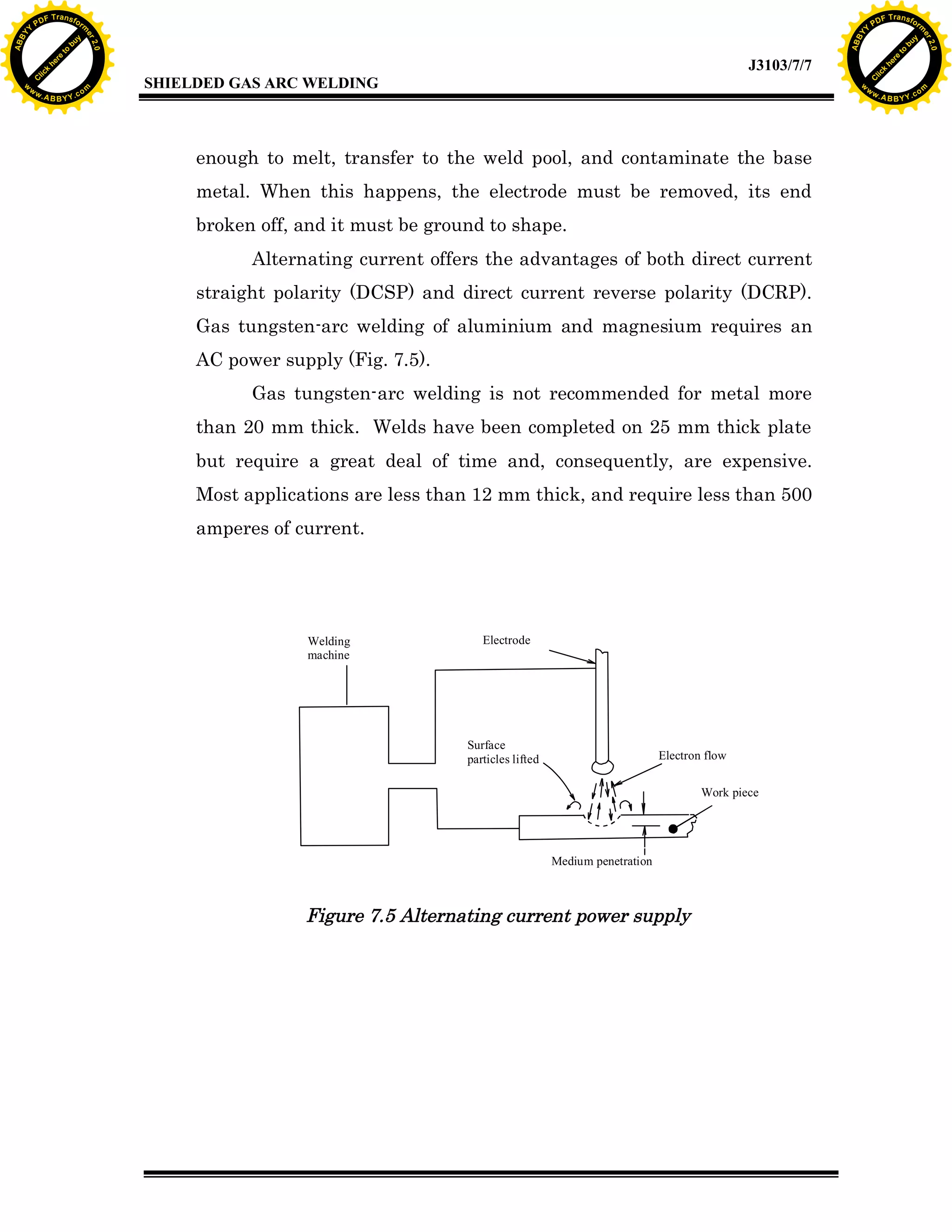 w.

A B B Y Y.c

Y

PD

F T ra n sf o

bu
to
re
he
k
w

enough to melt, transfer to the weld pool, and contaminate the base
metal. When this happens, the electrode must be removed, its end
broken off, and it must be ground to shape.
Alternating current offers the advantages of both direct current
straight polarity (DCSP) and direct current reverse polarity (DCRP).
Gas tungsten-arc welding of aluminium and magnesium requires an
AC power supply (Fig. 7.5).
Gas tungsten-arc welding is not recommended for metal more
than 20 mm thick. Welds have been completed on 25 mm thick plate
but require a great deal of time and, consequently, are expensive.
Most applications are less than 12 mm thick, and require less than 500
amperes of current.

Welding
machine

lic
C

SHIELDED GAS ARC WELDING

rm

y

ABB

to
re
C

lic

k

he

J3103/7/7
om

w

w

w

Y

2.0

2.0

bu

y

rm

er

Y

F T ra n sf o

ABB

PD

er

Y

Electrode

Surface
particles lifted

Electron flow
Work piece

Medium penetration

Figure 7.5 Alternating current power supply

w.

A B B Y Y.c

om

 