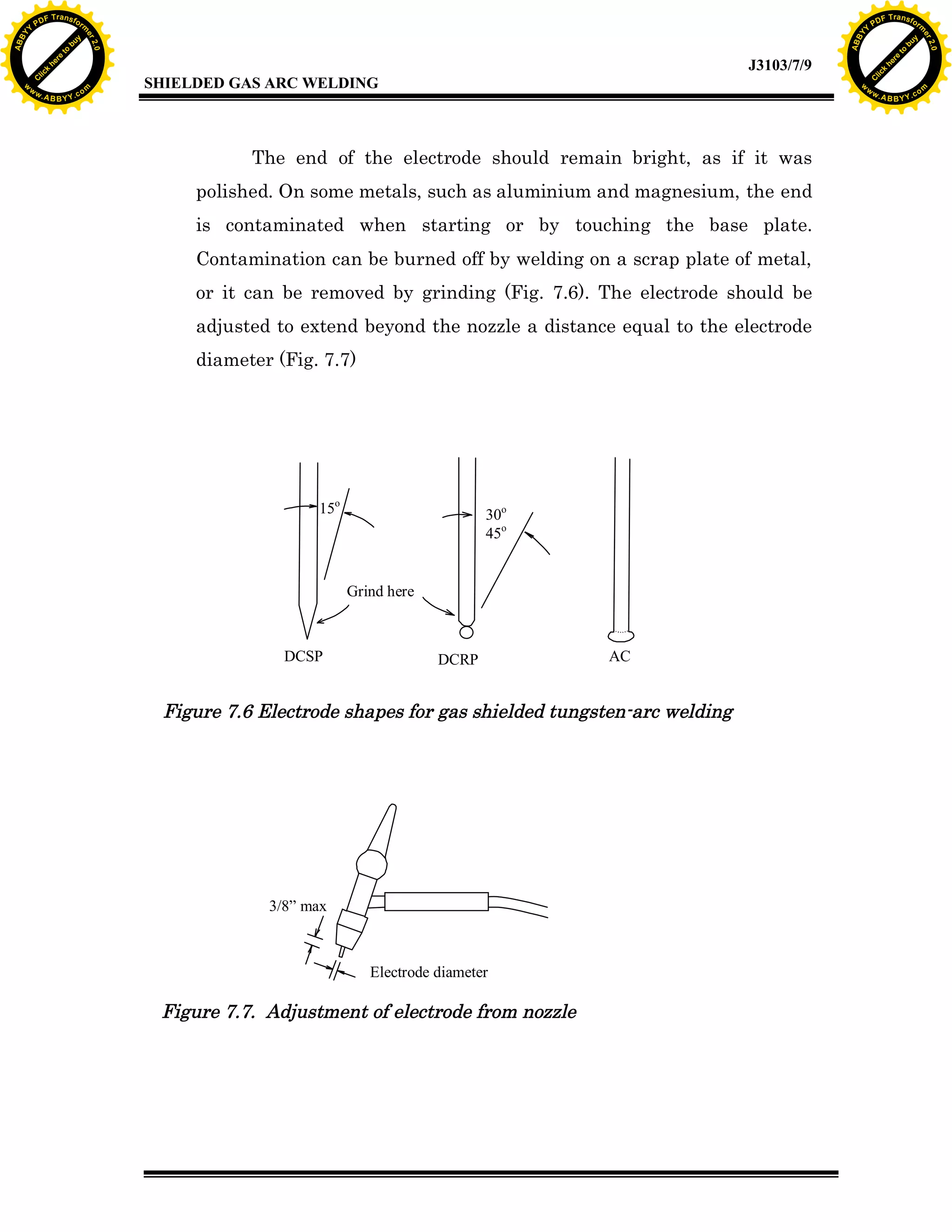 w.

A B B Y Y.c

Y

PD

F T ra n sf o

bu
to
re
he
k
w

The end of the electrode should remain bright, as if it was
polished. On some metals, such as aluminium and magnesium, the end
is contaminated when starting or by touching the base plate.
Contamination can be burned off by welding on a scrap plate of metal,
or it can be removed by grinding (Fig. 7.6). The electrode should be
adjusted to extend beyond the nozzle a distance equal to the electrode
diameter (Fig. 7.7)

15o

30o
45o

Grind here

DCSP

lic
C

SHIELDED GAS ARC WELDING

rm

y

ABB

to
re
C

lic

k

he

J3103/7/9
om

w

w

w

Y

2.0

2.0

bu

y

rm

er

Y

F T ra n sf o

ABB

PD

er

Y

DCRP

AC

Figure 7.6 Electrode shapes for gas shielded tungsten-arc welding

3/8” max

Electrode diameter

Figure 7.7. Adjustment of electrode from nozzle

w.

A B B Y Y.c

om

 