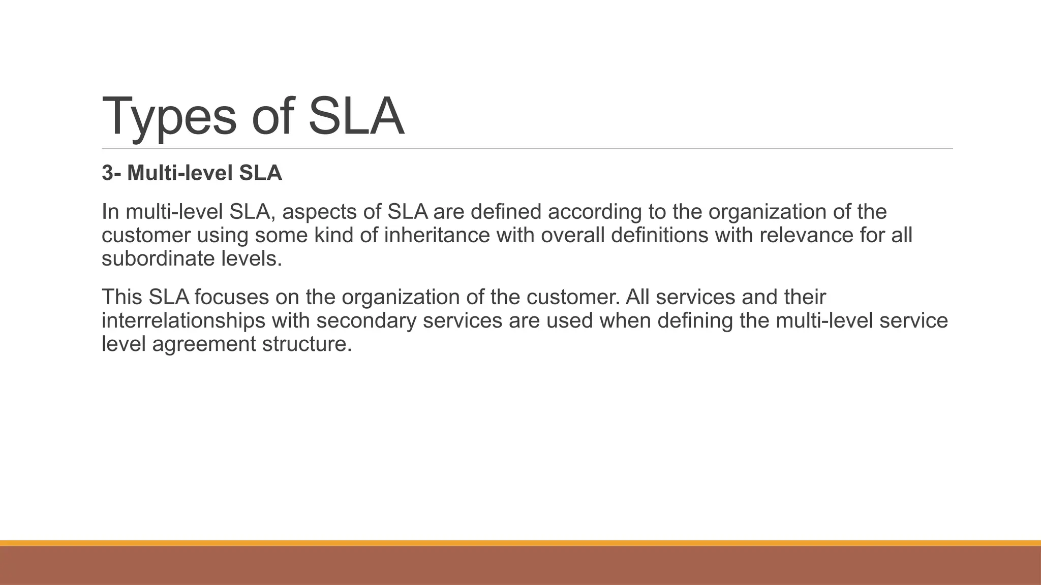 Types of SLA
3- Multi-level SLA
In multi-level SLA, aspects of SLA are defined according to the organization of the
customer using some kind of inheritance with overall definitions with relevance for all
subordinate levels.
This SLA focuses on the organization of the customer. All services and their
interrelationships with secondary services are used when defining the multi-level service
level agreement structure.
 