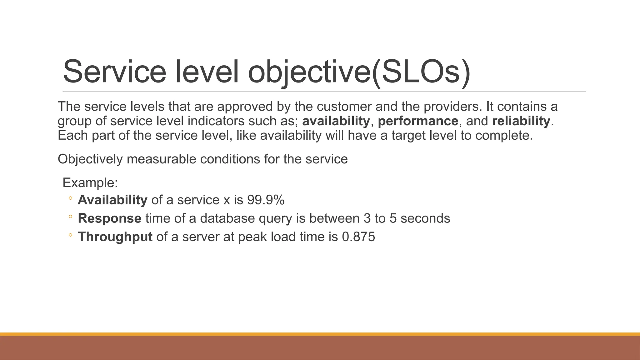 Service level objective(SLOs)
The service levels that are approved by the customer and the providers. It contains a
group of service level indicators such as; availability, performance, and reliability.
Each part of the service level, like availability will have a target level to complete.
Objectively measurable conditions for the service
Example:
◦ Availability of a service x is 99.9%
◦ Response time of a database query is between 3 to 5 seconds
◦ Throughput of a server at peak load time is 0.875
 