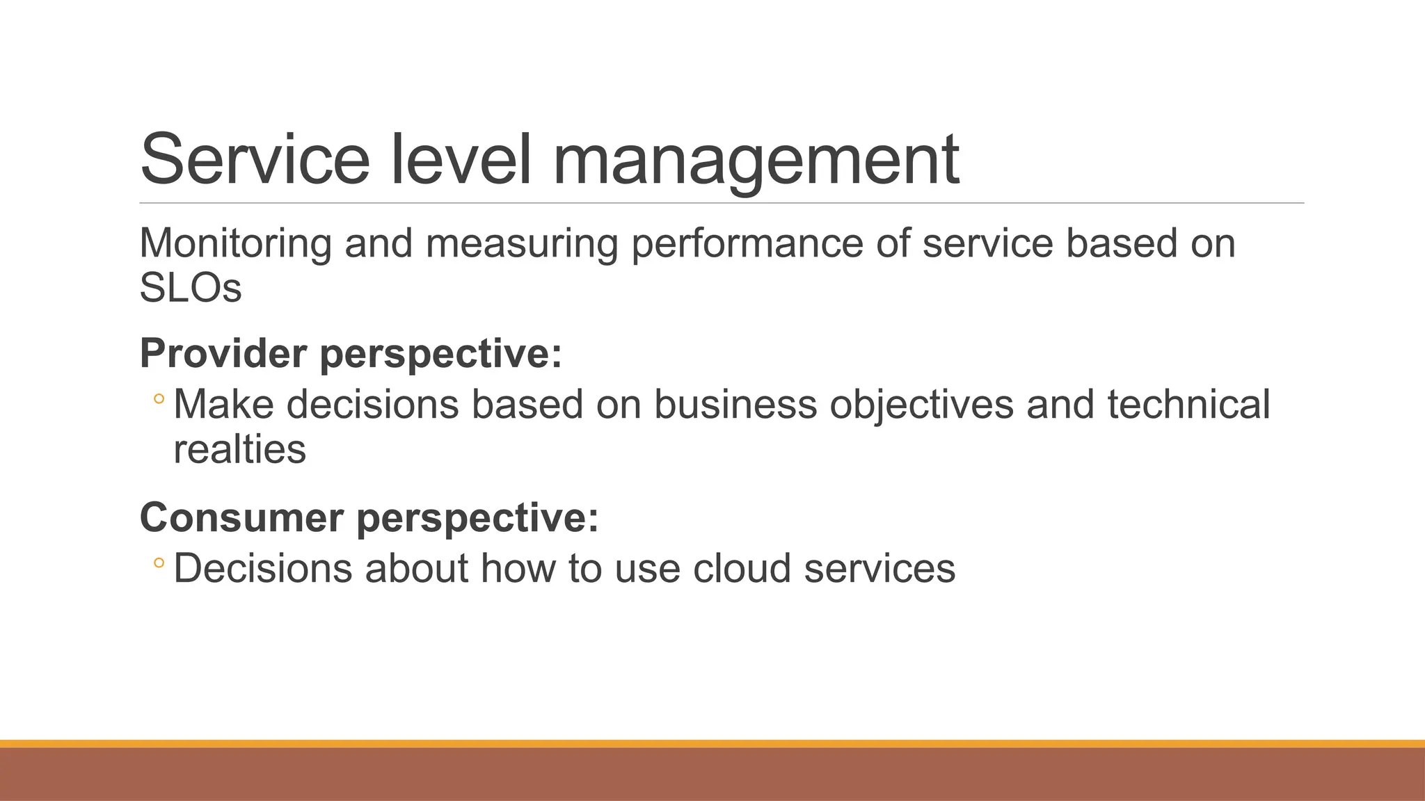 Service level management
Monitoring and measuring performance of service based on
SLOs
Provider perspective:
◦ Make decisions based on business objectives and technical
realties
Consumer perspective:
◦ Decisions about how to use cloud services
 