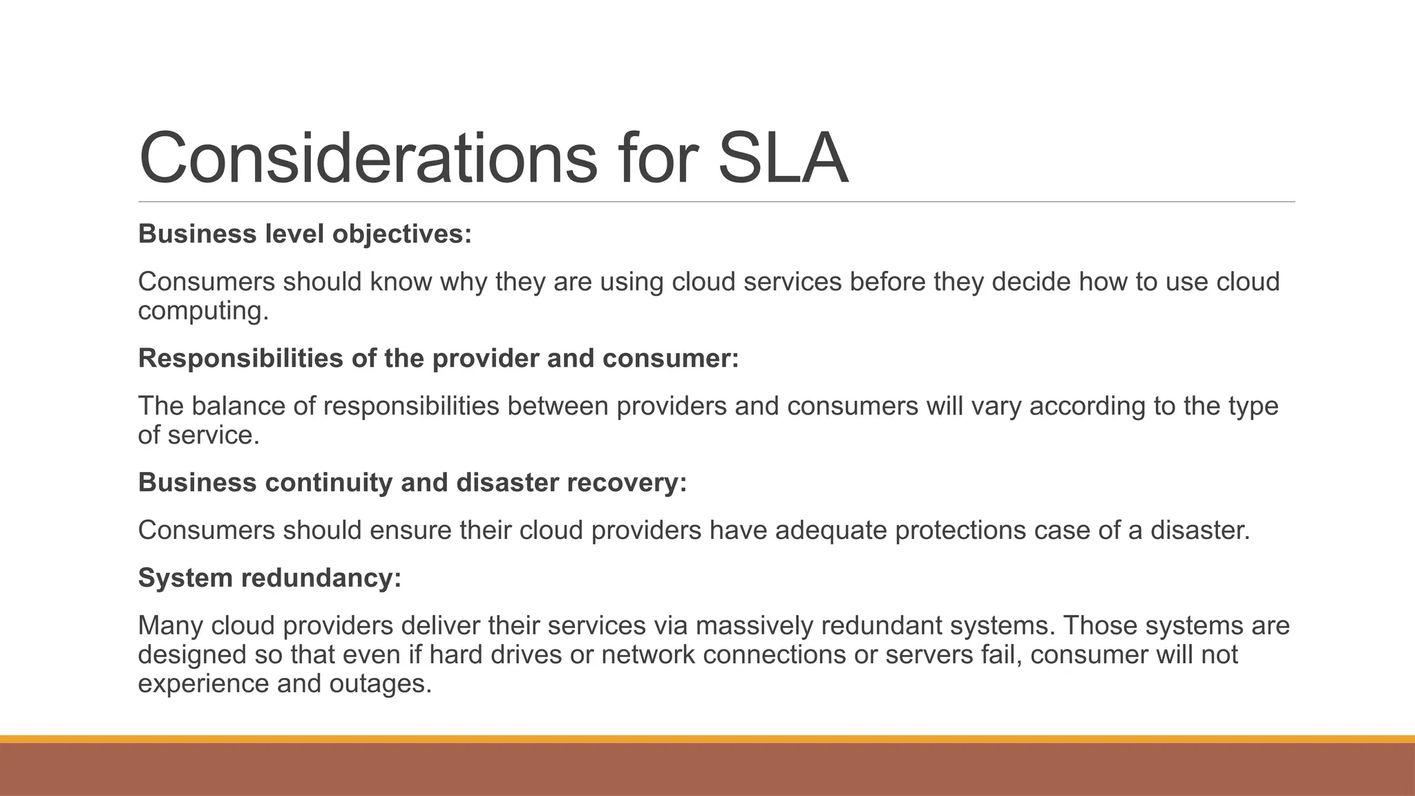 Considerations for SLA
Business level objectives:
Consumers should know why they are using cloud services before they decide how to use cloud
computing.
Responsibilities of the provider and consumer:
The balance of responsibilities between providers and consumers will vary according to the type
of service.
Business continuity and disaster recovery:
Consumers should ensure their cloud providers have adequate protections case of a disaster.
System redundancy:
Many cloud providers deliver their services via massively redundant systems. Those systems are
designed so that even if hard drives or network connections or servers fail, consumer will not
experience and outages.
 
