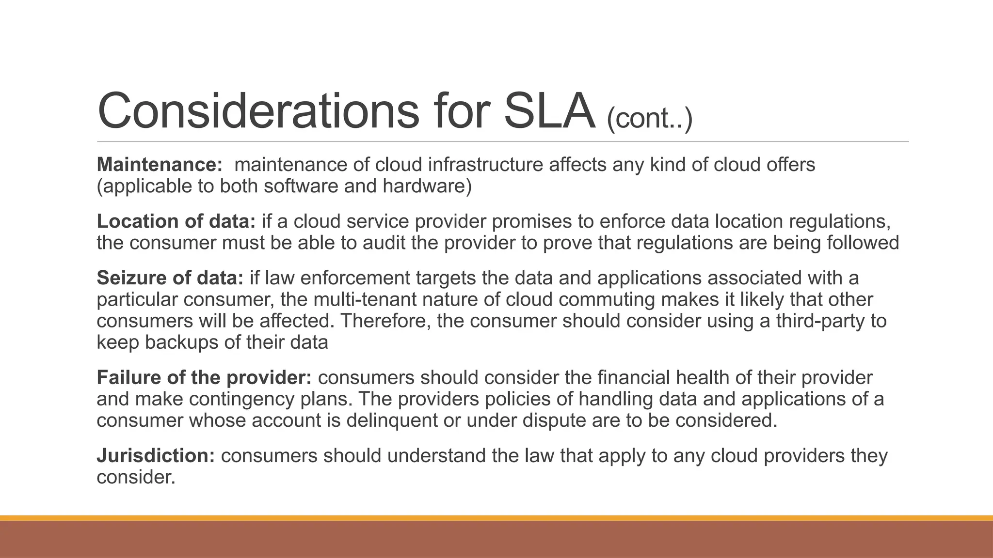 Considerations for SLA (cont..)
Maintenance: maintenance of cloud infrastructure affects any kind of cloud offers
(applicable to both software and hardware)
Location of data: if a cloud service provider promises to enforce data location regulations,
the consumer must be able to audit the provider to prove that regulations are being followed
Seizure of data: if law enforcement targets the data and applications associated with a
particular consumer, the multi-tenant nature of cloud commuting makes it likely that other
consumers will be affected. Therefore, the consumer should consider using a third-party to
keep backups of their data
Failure of the provider: consumers should consider the financial health of their provider
and make contingency plans. The providers policies of handling data and applications of a
consumer whose account is delinquent or under dispute are to be considered.
Jurisdiction: consumers should understand the law that apply to any cloud providers they
consider.
 