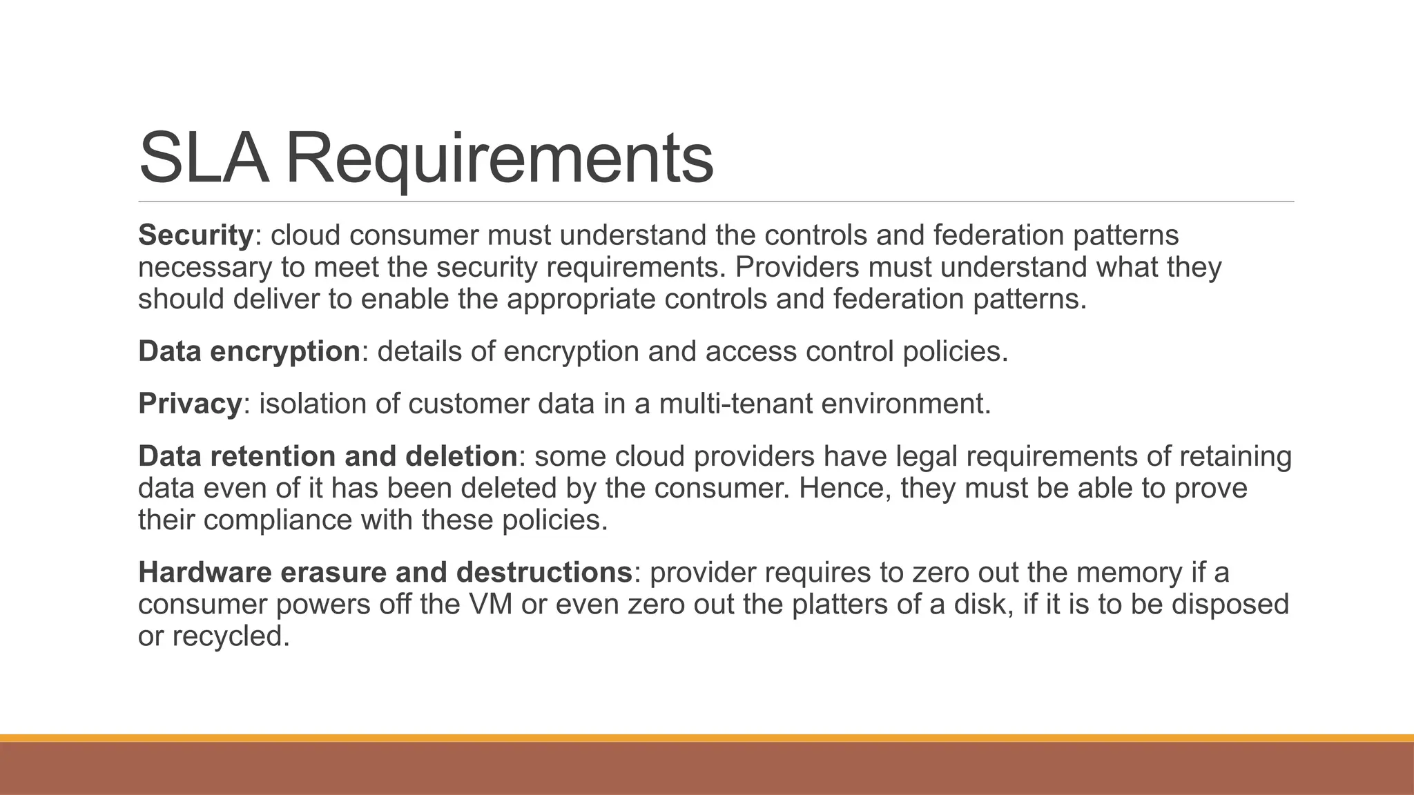 SLA Requirements
Security: cloud consumer must understand the controls and federation patterns
necessary to meet the security requirements. Providers must understand what they
should deliver to enable the appropriate controls and federation patterns.
Data encryption: details of encryption and access control policies.
Privacy: isolation of customer data in a multi-tenant environment.
Data retention and deletion: some cloud providers have legal requirements of retaining
data even of it has been deleted by the consumer. Hence, they must be able to prove
their compliance with these policies.
Hardware erasure and destructions: provider requires to zero out the memory if a
consumer powers off the VM or even zero out the platters of a disk, if it is to be disposed
or recycled.
 