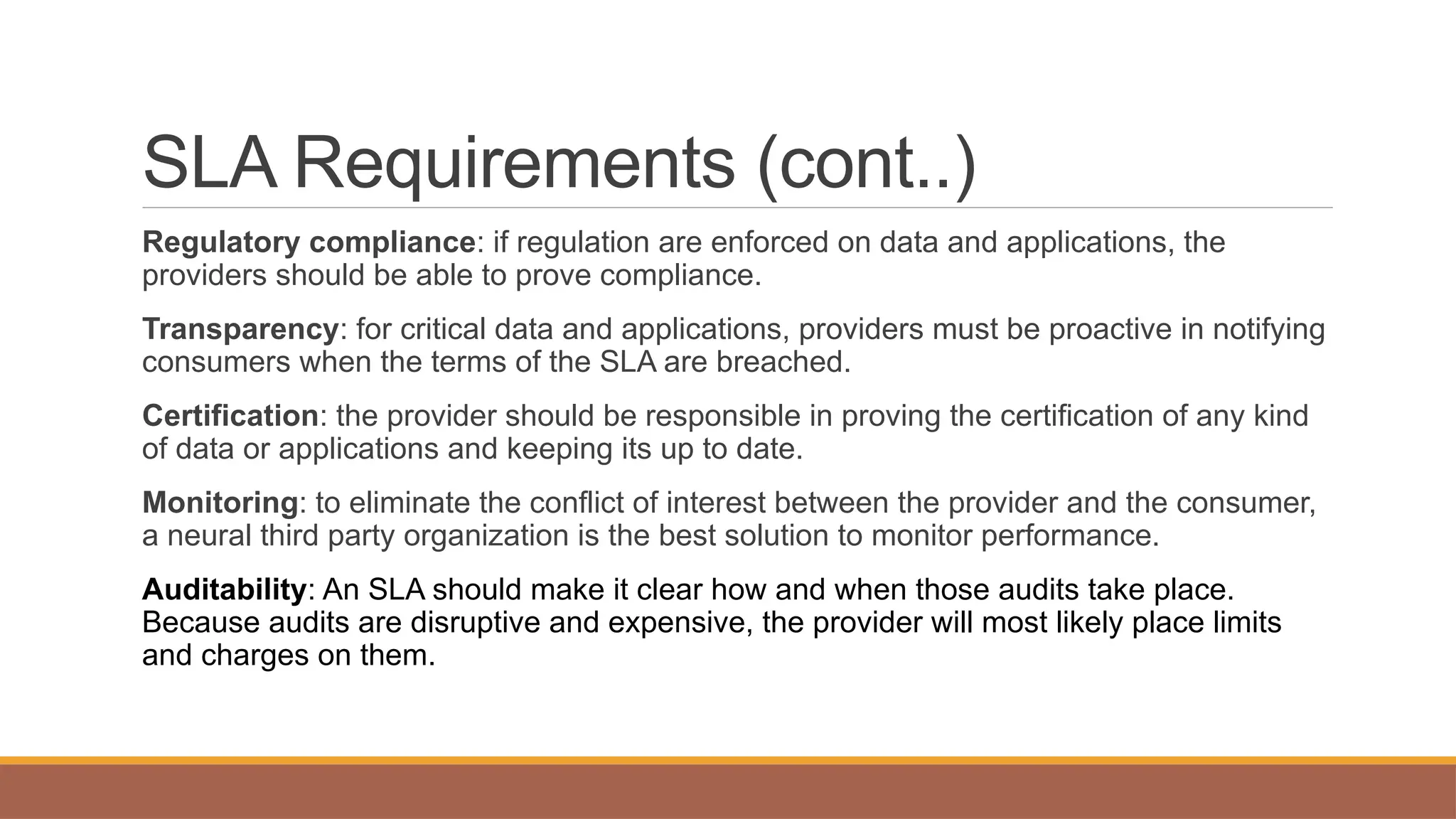 SLA Requirements (cont..)
Regulatory compliance: if regulation are enforced on data and applications, the
providers should be able to prove compliance.
Transparency: for critical data and applications, providers must be proactive in notifying
consumers when the terms of the SLA are breached.
Certification: the provider should be responsible in proving the certification of any kind
of data or applications and keeping its up to date.
Monitoring: to eliminate the conflict of interest between the provider and the consumer,
a neural third party organization is the best solution to monitor performance.
Auditability: An SLA should make it clear how and when those audits take place.
Because audits are disruptive and expensive, the provider will most likely place limits
and charges on them.
 