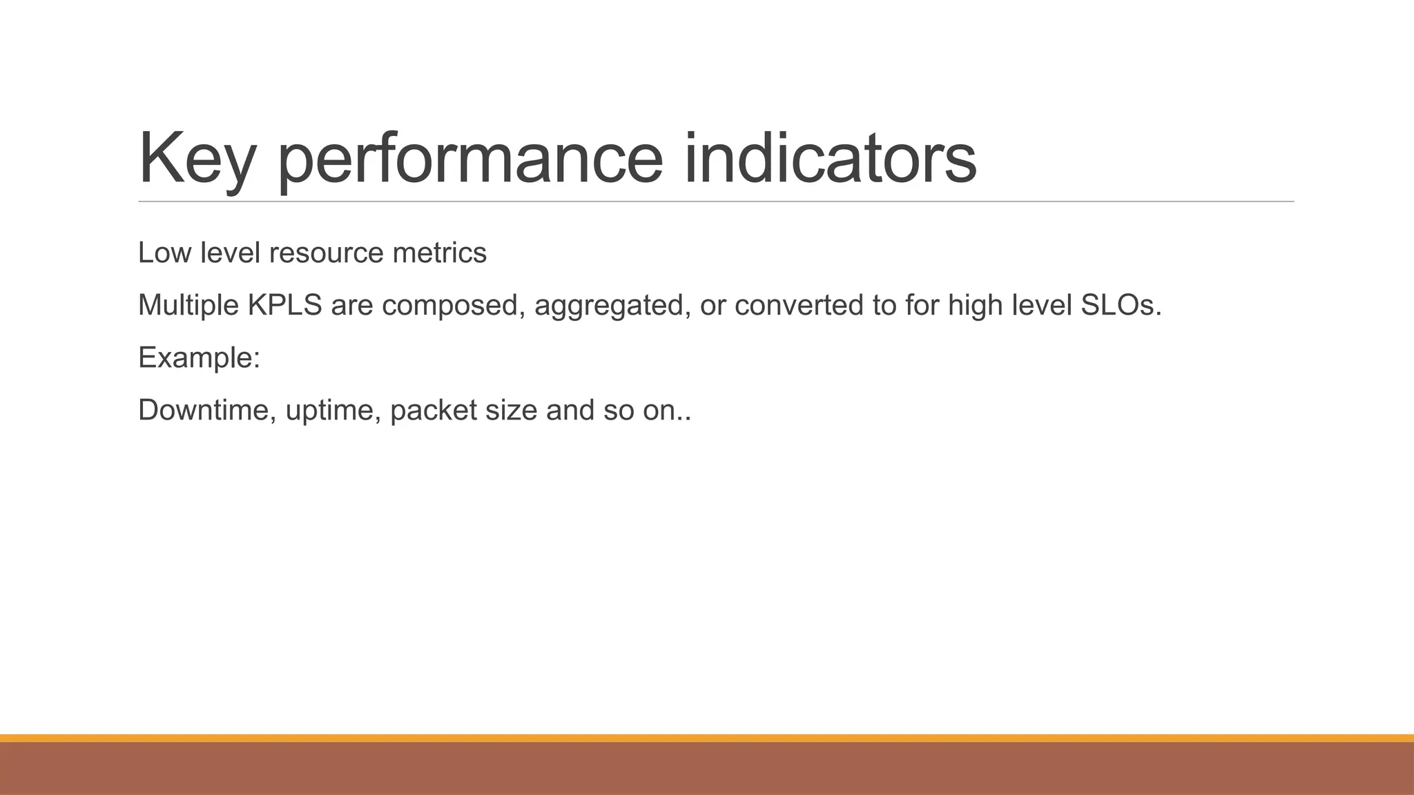 Key performance indicators
Low level resource metrics
Multiple KPLS are composed, aggregated, or converted to for high level SLOs.
Example:
Downtime, uptime, packet size and so on..
 