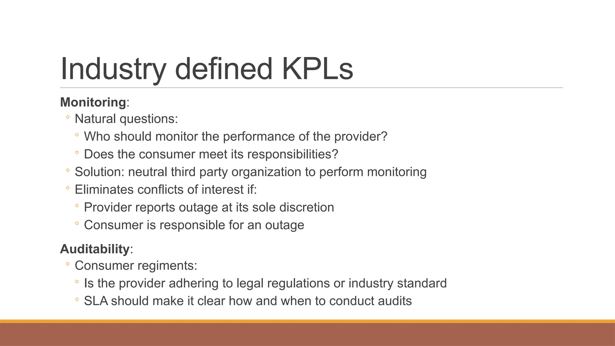 Industry defined KPLs
Monitoring:
◦ Natural questions:
◦ Who should monitor the performance of the provider?
◦ Does the consumer meet its responsibilities?
◦ Solution: neutral third party organization to perform monitoring
◦ Eliminates conflicts of interest if:
◦ Provider reports outage at its sole discretion
◦ Consumer is responsible for an outage
Auditability:
◦ Consumer regiments:
◦ Is the provider adhering to legal regulations or industry standard
◦ SLA should make it clear how and when to conduct audits
 