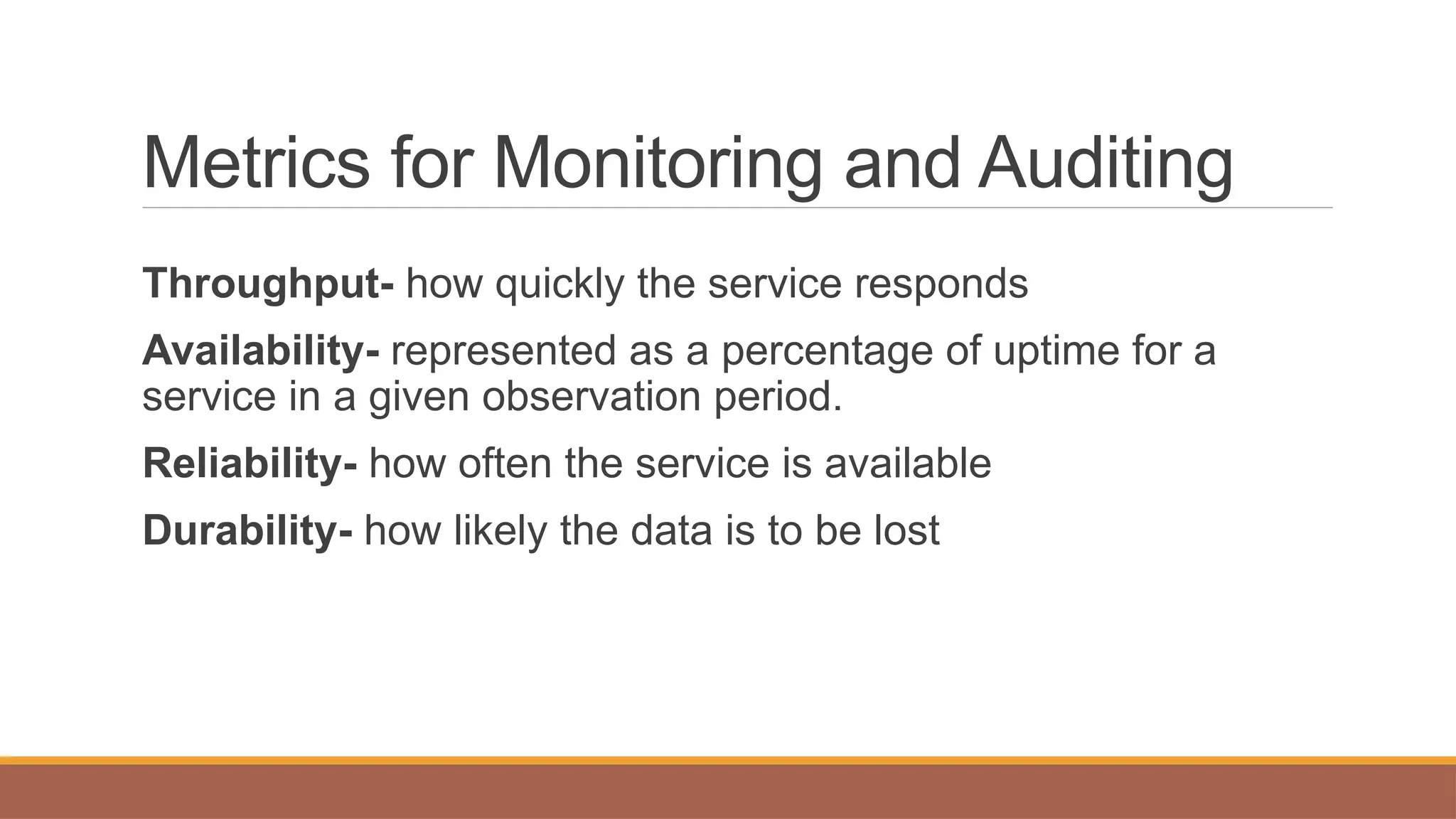 Metrics for Monitoring and Auditing
Throughput- how quickly the service responds
Availability- represented as a percentage of uptime for a
service in a given observation period.
Reliability- how often the service is available
Durability- how likely the data is to be lost
 