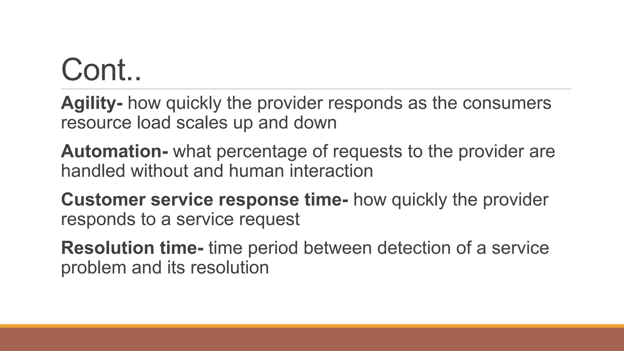 Cont..
Agility- how quickly the provider responds as the consumers
resource load scales up and down
Automation- what percentage of requests to the provider are
handled without and human interaction
Customer service response time- how quickly the provider
responds to a service request
Resolution time- time period between detection of a service
problem and its resolution
 