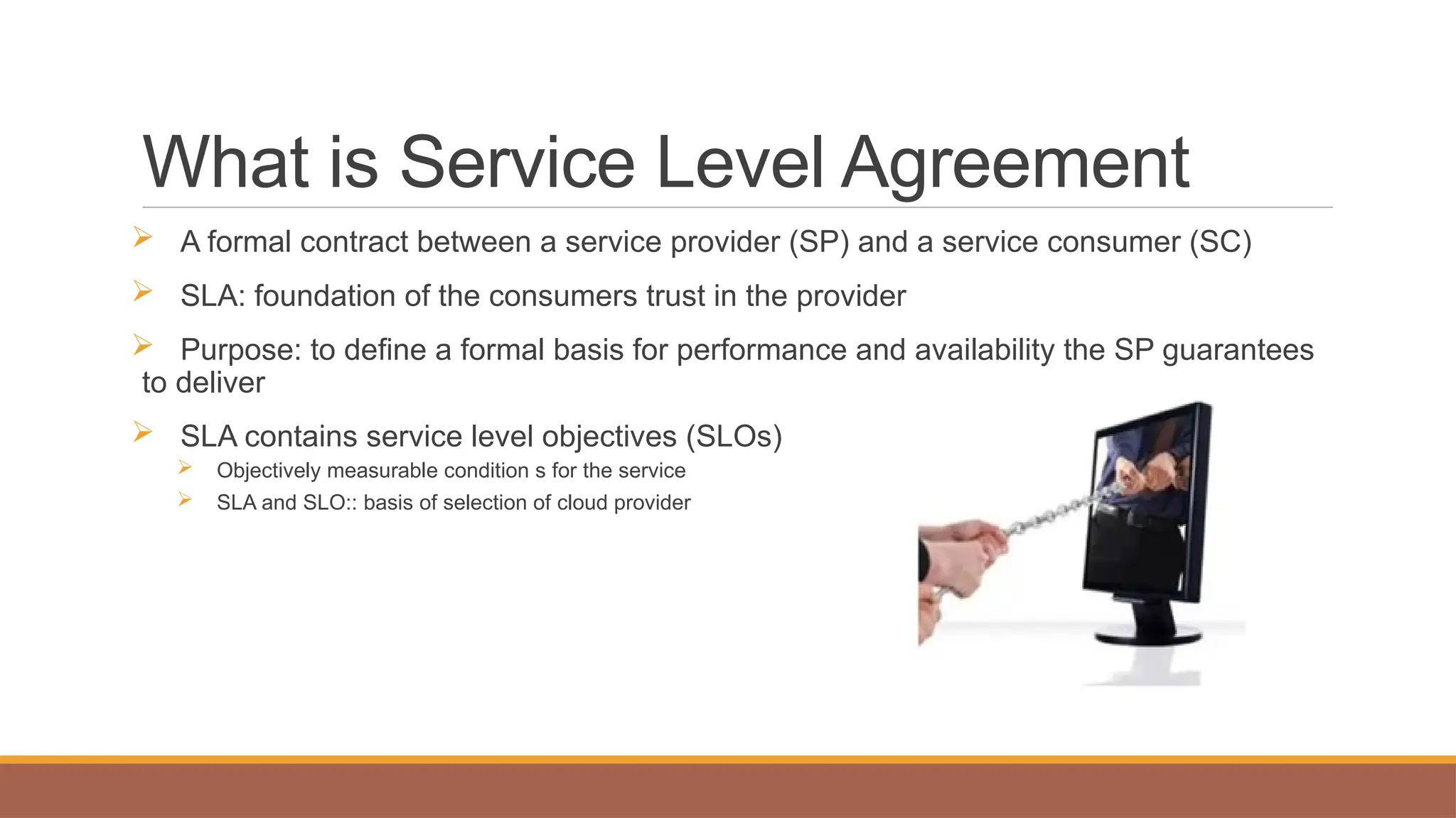 What is Service Level Agreement
 A formal contract between a service provider (SP) and a service consumer (SC)
 SLA: foundation of the consumers trust in the provider
 Purpose: to define a formal basis for performance and availability the SP guarantees
to deliver
 SLA contains service level objectives (SLOs)
 Objectively measurable condition s for the service
 SLA and SLO:: basis of selection of cloud provider
 