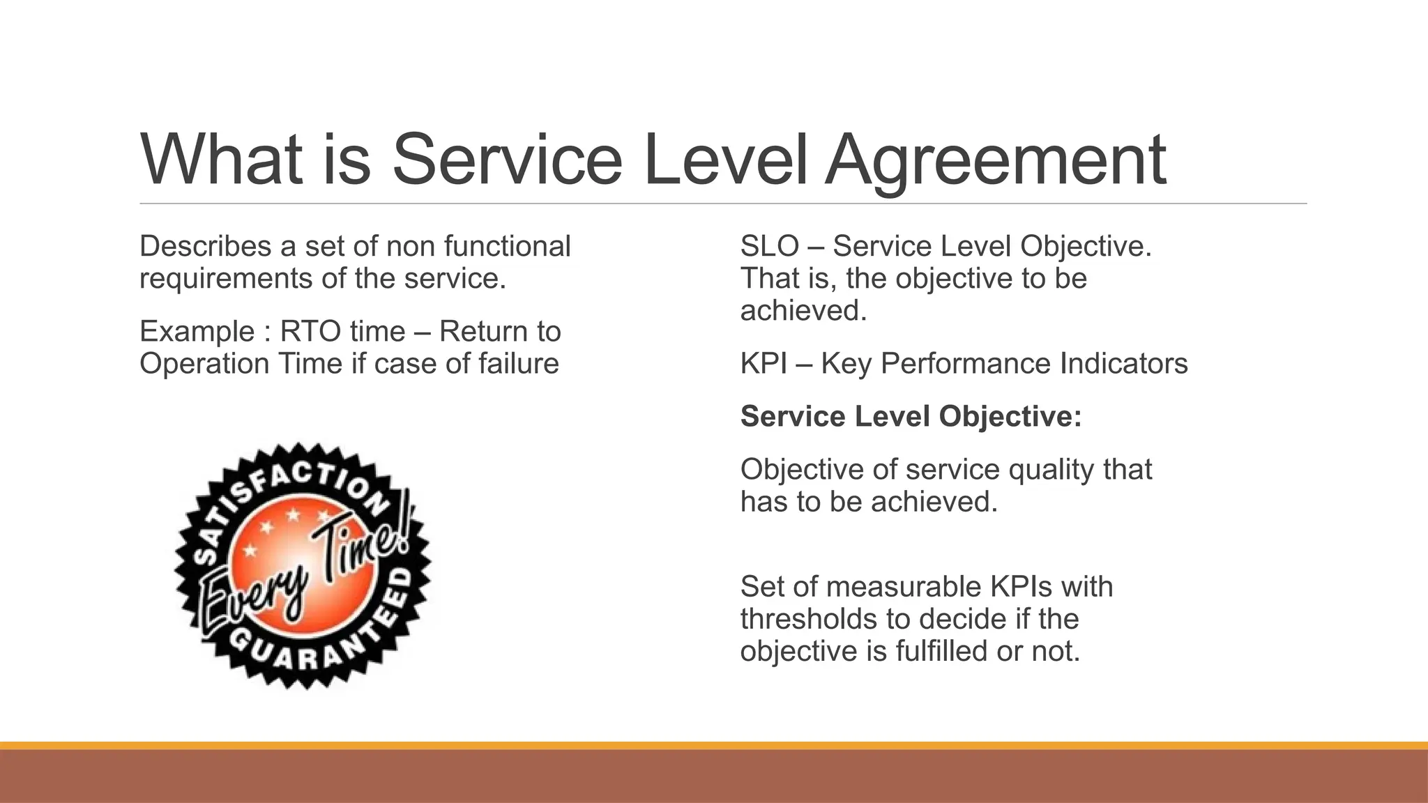 What is Service Level Agreement
Describes a set of non functional
requirements of the service.
Example : RTO time – Return to
Operation Time if case of failure
SLO – Service Level Objective.
That is, the objective to be
achieved.
KPI – Key Performance Indicators
Service Level Objective:
Objective of service quality that
has to be achieved.
Set of measurable KPIs with
thresholds to decide if the
objective is fulfilled or not.
 