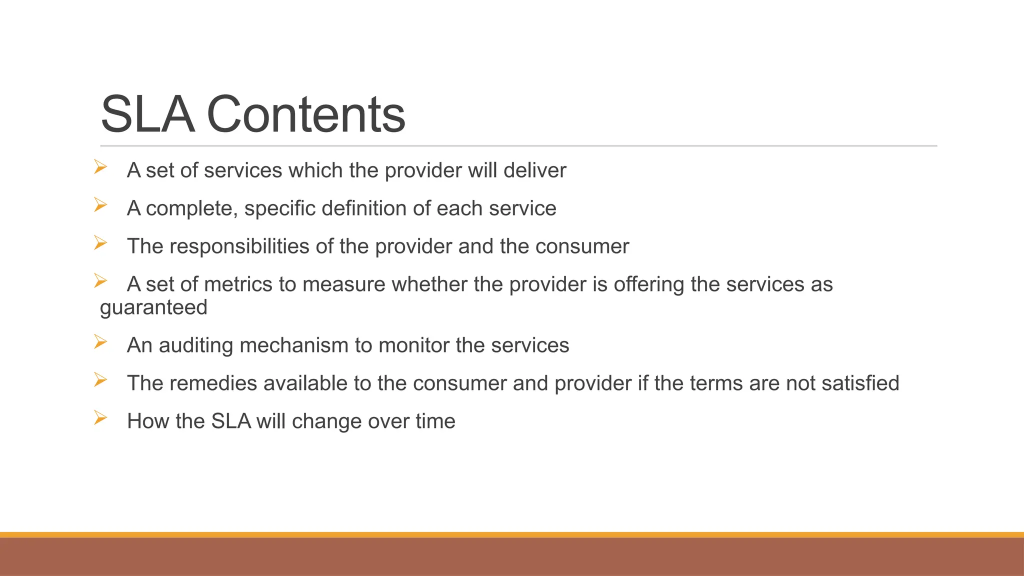 SLA Contents
 A set of services which the provider will deliver
 A complete, specific definition of each service
 The responsibilities of the provider and the consumer
 A set of metrics to measure whether the provider is offering the services as
guaranteed
 An auditing mechanism to monitor the services
 The remedies available to the consumer and provider if the terms are not satisfied
 How the SLA will change over time
 