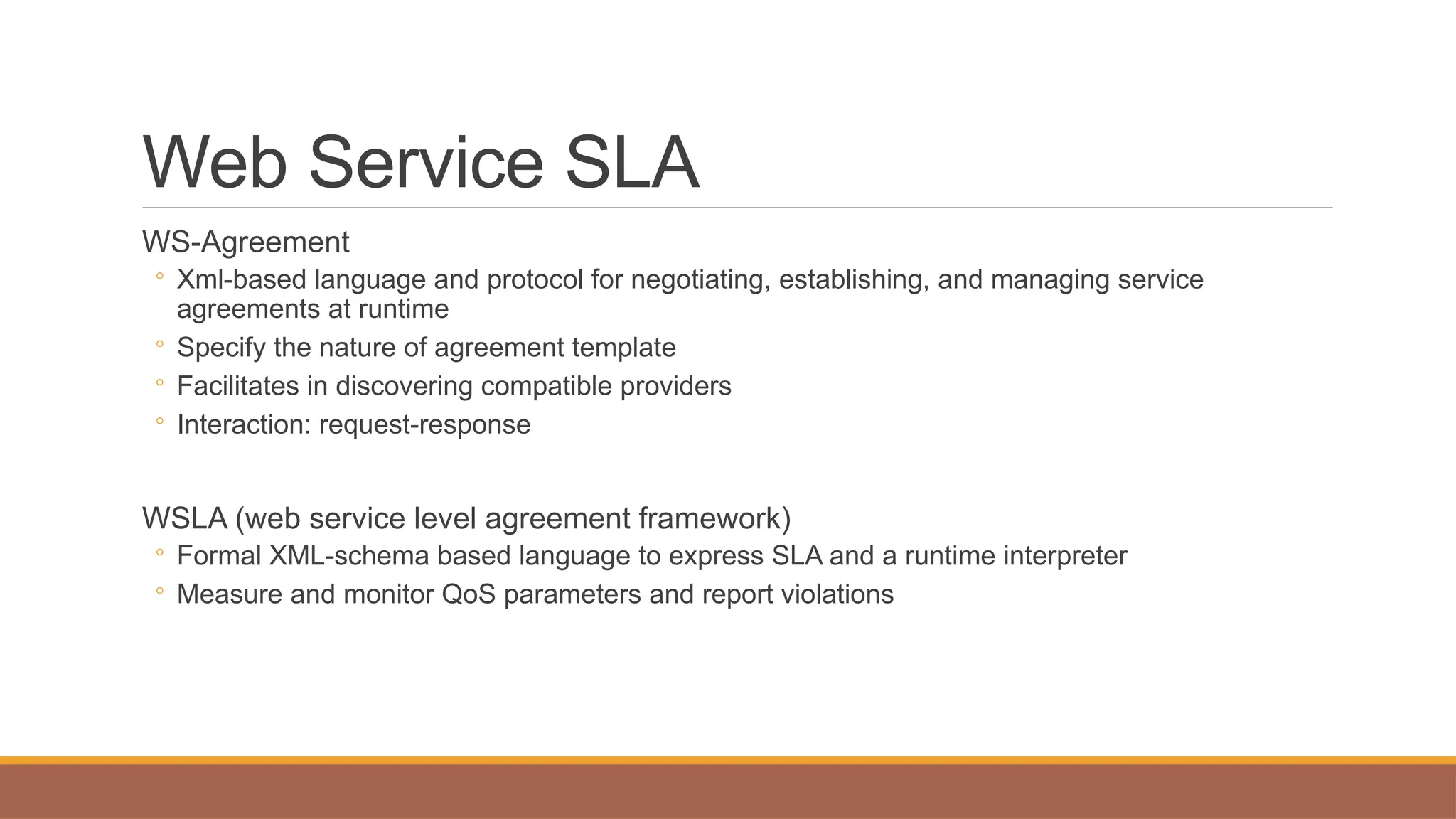 Web Service SLA
WS-Agreement
◦ Xml-based language and protocol for negotiating, establishing, and managing service
agreements at runtime
◦ Specify the nature of agreement template
◦ Facilitates in discovering compatible providers
◦ Interaction: request-response
WSLA (web service level agreement framework)
◦ Formal XML-schema based language to express SLA and a runtime interpreter
◦ Measure and monitor QoS parameters and report violations
 
