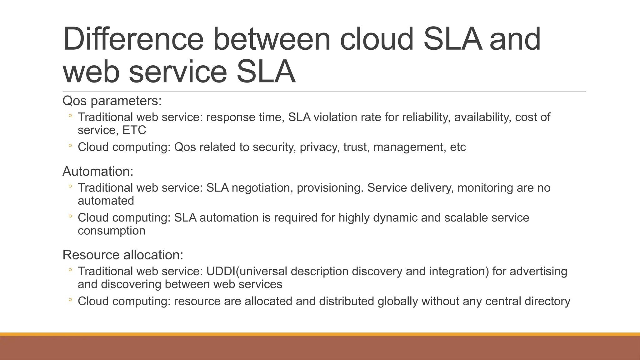 Difference between cloud SLA and
web service SLA
Qos parameters:
◦ Traditional web service: response time, SLA violation rate for reliability, availability, cost of
service, ETC
◦ Cloud computing: Qos related to security, privacy, trust, management, etc
Automation:
◦ Traditional web service: SLA negotiation, provisioning. Service delivery, monitoring are no
automated
◦ Cloud computing: SLA automation is required for highly dynamic and scalable service
consumption
Resource allocation:
◦ Traditional web service: UDDI(universal description discovery and integration) for advertising
and discovering between web services
◦ Cloud computing: resource are allocated and distributed globally without any central directory
 