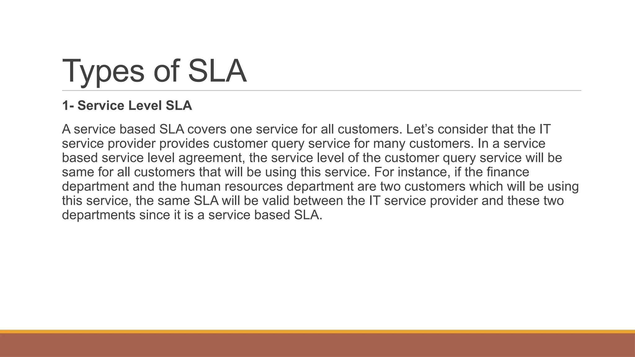 Types of SLA
1- Service Level SLA
A service based SLA covers one service for all customers. Let’s consider that the IT
service provider provides customer query service for many customers. In a service
based service level agreement, the service level of the customer query service will be
same for all customers that will be using this service. For instance, if the finance
department and the human resources department are two customers which will be using
this service, the same SLA will be valid between the IT service provider and these two
departments since it is a service based SLA.
 