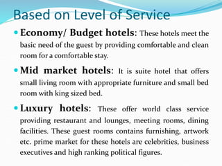Based on Level of Service
 Economy/ Budget hotels: These hotels meet the
basic need of the guest by providing comfortable...