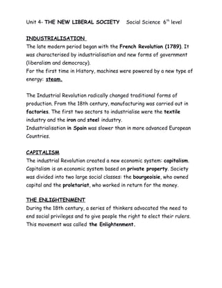 Unit 4- THE NEW LIBERAL SOCIETY Social Science 6th
level
INDUSTRIALISATION
The late modern period began with the French Revolution (1789). It
was characterised by industrialisation and new forms of government
(liberalism and democracy).
For the first time in History, machines were powered by a new type of
energy: steam.
The Industrial Revolution radically changed traditional forms of
production. From the 18th century, manufacturing was carried out in
factories. The first two sectors to industrialise were the textile
industry and the iron and steel industry.
Industrialisation in Spain was slower than in more advanced European
Countries.
CAPITALISM
The industrial Revolution created a new economic system: capitalism.
Capitalism is an economic system based on private property. Society
was divided into two large social classes: the bourgeoisie, who owned
capital and the proletariat, who worked in return for the money.
THE ENLIGHTENMENT
During the 18th century, a series of thinkers advocated the need to
end social privileges and to give people the right to elect their rulers.
This movement was called the Enlightenment.
 