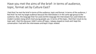 Have you met the aims of the brief- in terms of audience,
topic, format set by Culture East?
I feel that I’ve met the brief in terms of the audience, topic and format. In terms of the audience, I
feel that I’ve met my target audience because the interviewee is in the same age group as the
audience. Also, the language that I’ve used and the language the interviewee has used relates to
modern London slang which most young people use. In terms of the topic, I feel that I stuck to my
topic well. I feel this because I didn’t come off topic, I always stayed on track and I kept the
conversation I had with the interviewee and kept it topic related.
 