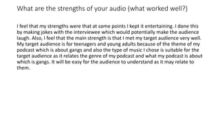 What are the strengths of your audio (what worked well?)
I feel that my strengths were that at some points I kept it entertaining. I done this
by making jokes with the interviewee which would potentially make the audience
laugh. Also, I feel that the main strength is that I met my target audience very well.
My target audience is for teenagers and young adults because of the theme of my
podcast which is about gangs and also the type of music I chose is suitable for the
target audience as it relates the genre of my podcast and what my podcast is about
which is gangs. It will be easy for the audience to understand as it may relate to
them.
 