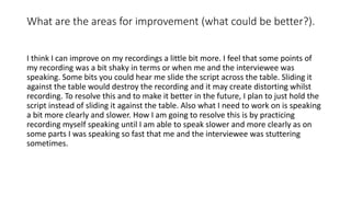 What are the areas for improvement (what could be better?).
I think I can improve on my recordings a little bit more. I feel that some points of
my recording was a bit shaky in terms or when me and the interviewee was
speaking. Some bits you could hear me slide the script across the table. Sliding it
against the table would destroy the recording and it may create distorting whilst
recording. To resolve this and to make it better in the future, I plan to just hold the
script instead of sliding it against the table. Also what I need to work on is speaking
a bit more clearly and slower. How I am going to resolve this is by practicing
recording myself speaking until I am able to speak slower and more clearly as on
some parts I was speaking so fast that me and the interviewee was stuttering
sometimes.
 