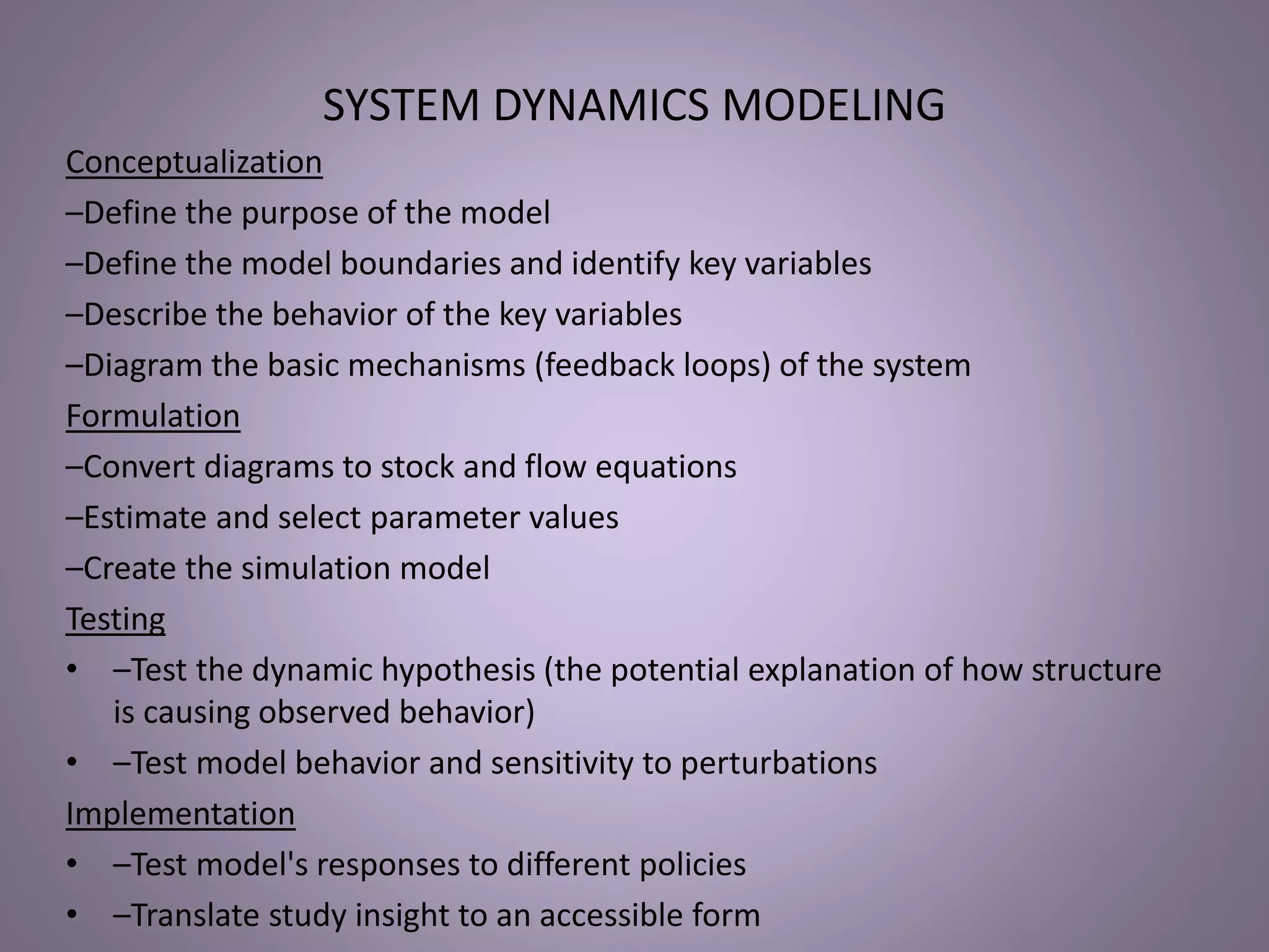 SYSTEM DYNAMICS MODELING
Conceptualization
–Define the purpose of the model
–Define the model boundaries and identify key variables
–Describe the behavior of the key variables
–Diagram the basic mechanisms (feedback loops) of the system
Formulation
–Convert diagrams to stock and flow equations
–Estimate and select parameter values
–Create the simulation model
Testing
• –Test the dynamic hypothesis (the potential explanation of how structure
is causing observed behavior)
• –Test model behavior and sensitivity to perturbations
Implementation
• –Test model's responses to different policies
• –Translate study insight to an accessible form
 
