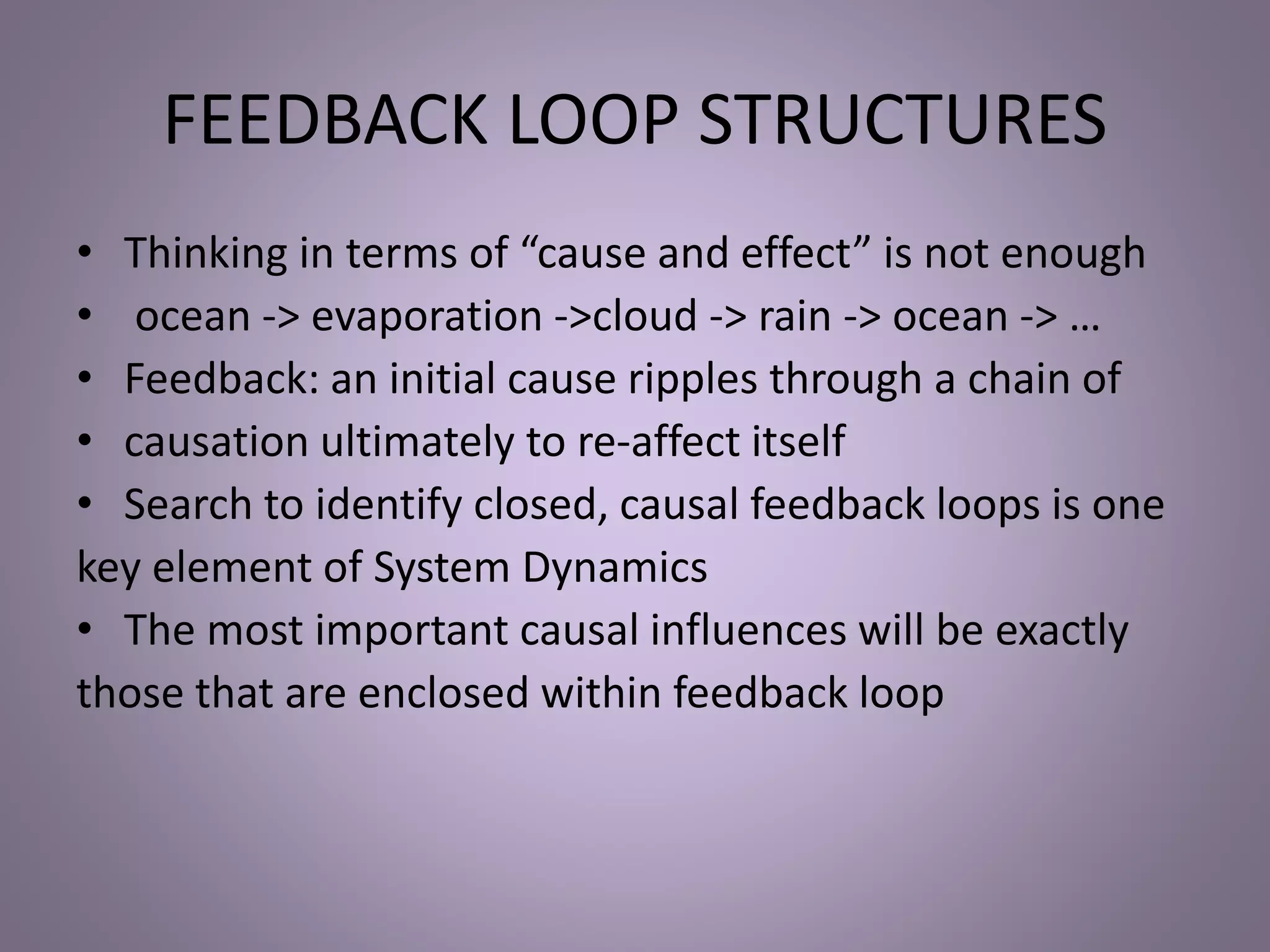 FEEDBACK LOOP STRUCTURES
• Thinking in terms of “cause and effect” is not enough
• ocean -> evaporation ->cloud -> rain -> ocean -> …
• Feedback: an initial cause ripples through a chain of
• causation ultimately to re-affect itself
• Search to identify closed, causal feedback loops is one
key element of System Dynamics
• The most important causal influences will be exactly
those that are enclosed within feedback loop
 