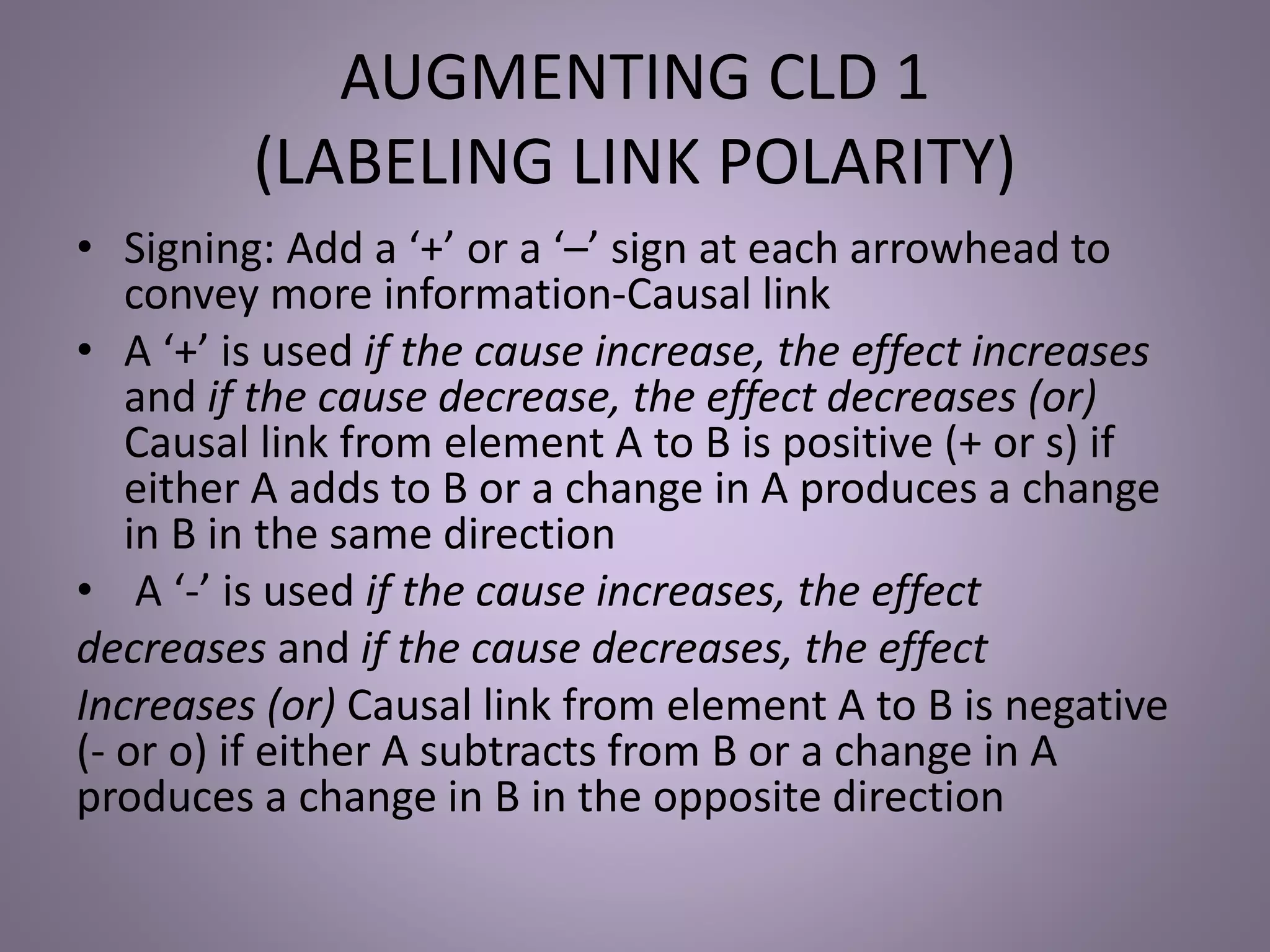 AUGMENTING CLD 1
(LABELING LINK POLARITY)
• Signing: Add a ‘+’ or a ‘–’ sign at each arrowhead to
convey more information-Causal link
• A ‘+’ is used if the cause increase, the effect increases
and if the cause decrease, the effect decreases (or)
Causal link from element A to B is positive (+ or s) if
either A adds to B or a change in A produces a change
in B in the same direction
• A ‘-’ is used if the cause increases, the effect
decreases and if the cause decreases, the effect
Increases (or) Causal link from element A to B is negative
(- or o) if either A subtracts from B or a change in A
produces a change in B in the opposite direction
 