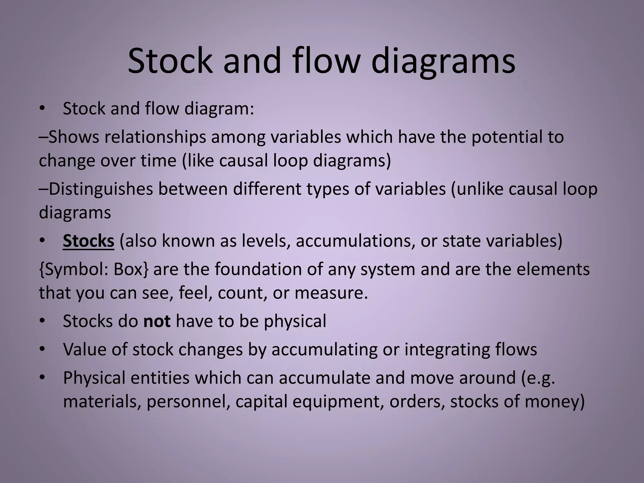 Stock and flow diagrams
• Stock and flow diagram:
–Shows relationships among variables which have the potential to
change over time (like causal loop diagrams)
–Distinguishes between different types of variables (unlike causal loop
diagrams
• Stocks (also known as levels, accumulations, or state variables)
{Symbol: Box} are the foundation of any system and are the elements
that you can see, feel, count, or measure.
• Stocks do not have to be physical
• Value of stock changes by accumulating or integrating flows
• Physical entities which can accumulate and move around (e.g.
materials, personnel, capital equipment, orders, stocks of money)
 