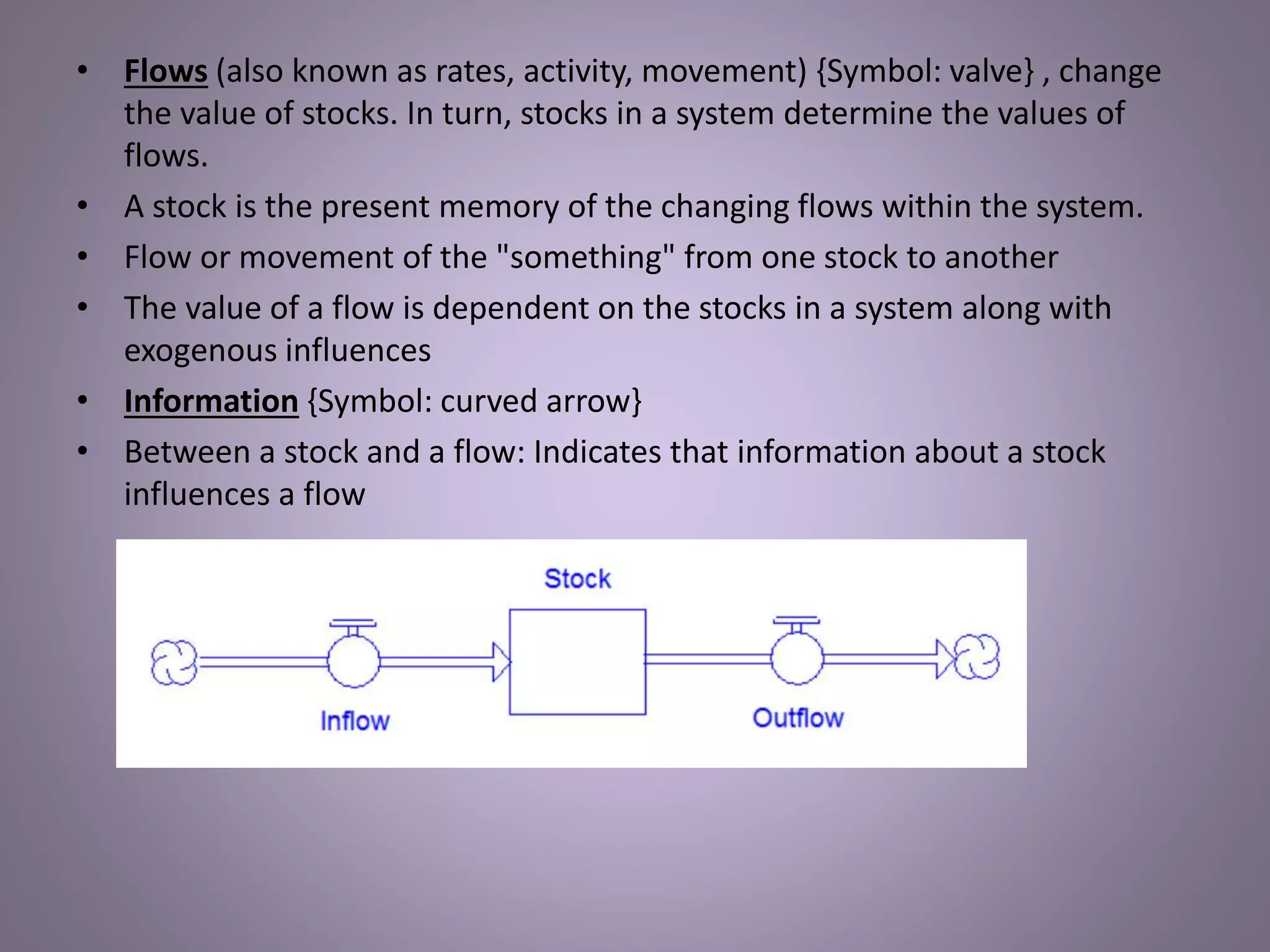 • Flows (also known as rates, activity, movement) {Symbol: valve} , change
the value of stocks. In turn, stocks in a system determine the values of
flows.
• A stock is the present memory of the changing flows within the system.
• Flow or movement of the "something" from one stock to another
• The value of a flow is dependent on the stocks in a system along with
exogenous influences
• Information {Symbol: curved arrow}
• Between a stock and a flow: Indicates that information about a stock
influences a flow
 