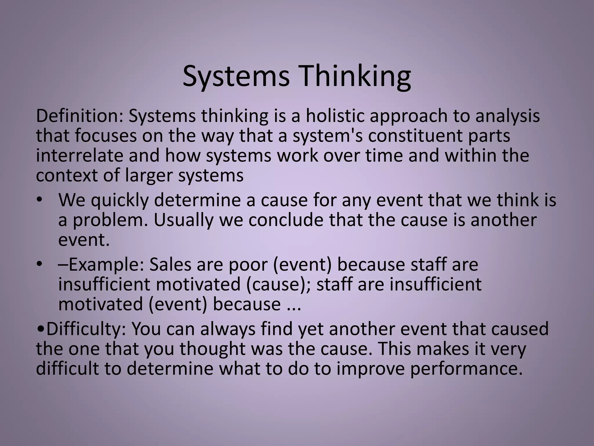 Systems Thinking
Definition: Systems thinking is a holistic approach to analysis
that focuses on the way that a system's constituent parts
interrelate and how systems work over time and within the
context of larger systems
• We quickly determine a cause for any event that we think is
a problem. Usually we conclude that the cause is another
event.
• –Example: Sales are poor (event) because staff are
insufficient motivated (cause); staff are insufficient
motivated (event) because ...
•Difficulty: You can always find yet another event that caused
the one that you thought was the cause. This makes it very
difficult to determine what to do to improve performance.
 